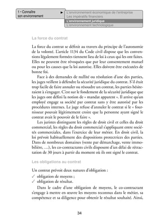 1 • Connaître
son envi­­ ne­­
ron­­ ment

L’environnement éco­­ mique de l’entreprise
no­­
Les impé­­ tifs finan­­
ra­­
ciers
L’environnement juri­­
dique
L’environnement tech­­ lo­­
no­­ gique

La force du contrat

La force du contrat se défi­­ au tra­­ du prin­­
nit
vers
cipe de l’autonomie
de la volonté. L’article 1134 du Code civil dis­­
pose que les conven­
­
tions léga­­ ment for­­
le­­
mées tiennent lieu de loi à ceux qui les ont faites.
Elles ne peuvent être révo­­
quées que par leur consen­­ ment mutuel
te­­
ou pour les causes que la loi auto­­
rise. Elles doivent être exé­­ tées de
cu­­
bonne foi.
Face à des demandes de nul­­ ou réso­­ tion d’une des par­­
lité
lu­­
ties,
les juges veillent à défendre la sécu­­ juri­­
rité
dique du contrat. S’il était
trop facile de faire annu­­ ou résoudre un contrat, les par­­ hési­­ ­
ler
ties
te­
raient à s’engager. C’est sur le fon­­ ment de la sécu­­ juri­­
de­­
rité
dique que
les juges ont défini la notion de « man­­ apparent ». Il arrive qu’un
dat
employé engage sa société par contrat sans y être auto­­ par les
risé
pro­­ dures internes. Le juge refuse d’annuler le contrat si le « four­
cé­­
­
nis­­
seur pou­­ légi­­ me­­
vait
ti­­ ment croire que la per­­
sonne ayant signé le
contrat avait le pou­­ de le faire ».
voir
Les juristes dis­­
tinguent les règles de droit civil et celles du droit
commer­­
cial, les règles du droit commer­­ s’appliquant entre socié­
cial
­
tés commer­­
ciales, dans l’exercice de leur métier. En droit civil, la
loi pré­­ habi­­ le­­
voit
tuel­­ ment des dis­­ si­­
po­­ tions pro­­ trices des par­­
tec­­
ties.
Dans de nom­­
breux domaines (vente par démar­­
chage, vente immo­
­
bi­­
lière, …), les co-­ ontractants civils dis­­
c
posent d’un délai de rétrac­
­
ta­­
tion de 30 jours à par­­ du moment où ils ont signé le contrat.
tir
Les obli­­ tions au contrat
ga­­

Un contrat pré­­ deux natures d’obligation :
voit
✓✓ obli­­ tion de moyens ;
ga­­
✓✓ obli­­ tion de résul­­
ga­­
tat.
Dans le cadre d’une obli­­ tion de moyens, le co-­ ontractant
ga­­
c
s’engage à mettre en œuvre les moyens reconnus dans le métier, sa
compé­­
tence et sa dili­­
gence pour obte­­ le résul­­ sou­­
nir
tat
haité. Ainsi,

34

 