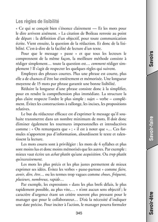 345

Savoir-faire
Savoir-être

« Ce qui se conçoit bien s’énonce clai­­ ment — Et les mots pour
re­­
le dire arrivent aisé­­
ment. » La cita­­
tion de Boileau ren­­
voie au point
de départ : la défi­­ tion d’un objec­­ pour toute commu­­ ca­­
ni­­
tif,
ni­­ tion
écrite. Vient ensuite, la ques­­
tion de la rédac­­
tion. Et donc de la lisi­
­
bilité. C’est-à-dire de la faci­­ de lec­­
lité
ture d’un texte.
Pour que le mes­­
sage «  passe  » et que tous les lec­­
teurs le
comprennent de la même façon, la meilleure méthode consiste à
rédi­­ simplement… toute la ques­­
ger
tion est… comment rédi­­ sim­
ger
­
ple­­
ment ? Il s’agit de res­­ ter les quelques règles qui suivent.
pec­­
Employez des phrases courtes. Plus une phrase est courte, plus
elle a de chances d’être lue entiè­­ ment et mémo­­ sée. Une lon­­
re­­
ri­­
gueur
moyenne de 15 mots par phrase garan­­ une bonne lisi­­
tit
bilité.
Réduire la lon­­
gueur d’une phrase consiste donc à la sim­­ fier,
pli­­
pour en rendre la compré­­ sion plus immé­­
hen­­
diate. La struc­­
ture la
plus claire res­­
pecte l’ordre le plus simple : sujet – verbe – complé­
­
ment. Évi­­ les construc­­
tez
tions à ral­­
longe, les incises, les pro­­ si­­
po­­ tions
rela­­
tives.
Le but du rédac­­
teur effi­­
cace est d’exprimer le mes­­
sage qu’il sou­
­
haite trans­­
mettre dans un nombre mini­­
mum de mots. Il doit donc
éli­­ ner éga­­ ment les tour­­
mi­­
le­­
nures imper­­ nelles et intro­­ tives
son­­
duc­­
comme : « On remar­­
quera que » ; « il est à noter que »… Ces for­
­
mules n’apportent pas d’information, alour­­
dissent le texte et ralen­
­
tissent la lec­­
ture.
Les mots courts sont à pri­­ lé­­
vi­­ gier : les mots de 4 syl­­
labes et plus
sont moins lus et donc moins mémo­­ sés que les autres. Par exemple :
ri­­
mieux vaut écrire un achat plu­­ qu’une acqui­­ tion. Ou trop plu­­
tôt
si­­
tôt
qu’excessivement.
Les mots les plus pré­­ et les plus justes per­­
cis
mettent de mieux
expri­­
mer ses idées. Évi­­ les verbes « passe-­ artout » comme faire,
tez
p
avoir, dire, être… ou les termes trop vagues comme choses, fré­­
quent,
plu­­
sieurs, nom­­
breux, rapide…
Par exemple, les expres­­
sions « dans les plus brefs délais, le plus
rapi­­ ment pos­­
de­­
sible, au plus vite,… » n’ont aucun sens objec­­ le
tif ;
carac­­
tère d’urgence étant un cri­­
tère sou­­
vent plus pres­­
sant pour le
mana­­ que pour le collaborateur… D’où la néces­­ d’indiquer
ger
sité
une date pré­­
cise. Pour inci­­ à l’action, le mana­­ pourra for­­ ler
ter
ger
mu­­

Savoirs

Les règles de lisi­­
bilité

 