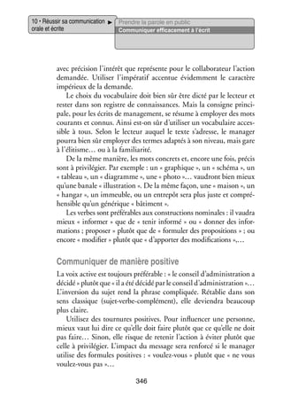 10 • Réus­­ sa commu­­ ca­­
sir
ni­­ tion
orale et écrite

Prendre la parole en public
Commu­­ quer effi­­ ce­­
ni­­
ca­­ ment à l’écrit

avec pré­­ sion l’intérêt que repré­­
ci­­
sente pour le col­­ bo­­ teur l’action
la­­ ra­­
deman­­
dée. Uti­­ ser l’impératif accen­­ évi­­ ment le carac­­
li­­
tue
dem­­
tère
impé­­
rieux de la demande.
Le choix du voca­­ laire doit bien sûr être dicté par le lec­­
bu­­
teur et
res­­ dans son registre de connais­­
ter
sances. Mais la consigne prin­­ ­
ci­
pale, pour les écrits de mana­­ ment, se résume à employer des mots
ge­­
cou­­
rants et connus. Ainsi est-­ n sûr d’utiliser un voca­­ laire acces­
o
bu­­
­
sible à tous. Selon le lec­­
teur auquel le texte s’adresse, le mana­­
ger
pourra bien sûr employer des termes adap­­ à son niveau, mais gare
tés
à l’élitisme… ou à la fami­­ rité.
lia­­
De la même manière, les mots concrets et, encore une fois, pré­­
cis
sont à pri­­ lé­­
vi­­ gier. Par exemple : un « gra­­
phique », un « schéma », un
« tableau », un « dia­­
gramme », une « photo »… vau­­
dront bien mieux
qu’une banale « illus­­ tion ». De la même façon, une « mai­­
tra­­
son », un
« han­­
gar », un immeuble, ou un entre­­ sera plus juste et compré­
pôt
­
hen­­
sible qu’un géné­­
rique « bâti­­
ment ».
Les verbes sont pré­­ rables aux construc­­
fé­­
tions nomi­­
nales : il vau­­
dra
mieux « infor­­
mer » que de « tenir informé » ou « don­­ des infor­
ner
­
ma­­
tions ; pro­­ ser » plu­­ que de « for­­ ler des pro­­ si­­
po­­
tôt
mu­­
po­­ tions » ; ou
encore « modi­­
fier » plu­­ que « d’apporter des modi­­ ca­­
tôt
fi­­ tions »,…

Commu­­ quer de manière posi­­
ni­­
tive
La voix active est tou­­
jours pré­­ rable : « le conseil d’administration a
fé­­
décidé » plu­­ que « il a été décidé par le conseil d’administration »…
tôt
L’inversion du sujet rend la phrase compli­­
quée. Réta­­ dans son
blie
sens clas­­
sique (sujet-­ erbe-complément), elle devien­­ beau­­
v
dra
coup
plus claire.
Uti­­ sez des tour­­
li­­
nures posi­­
tives. Pour influ­­ cer une per­­
en­­
sonne,
mieux vaut lui dire ce qu’elle doit faire plu­­ que ce qu’elle ne doit
tôt
pas faire… Sinon, elle risque de rete­­ l’action à évi­­ plu­­ que
nir
ter
tôt
celle à pri­­ lé­­
vi­­ gier. L’impact du mes­­
sage sera ren­­
forcé si le mana­­
ger
uti­­ des for­­
lise
mules posi­­
tives : « voulez-­ ous » plu­­ que « ne vous
v
tôt
voulez-­ ous pas »…
v
346

 