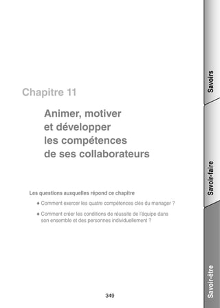 Savoirs

Chapitre 11

Les ques­­
tions aux­­
quelles répond ce cha­­
pitre

Savoir-faire

Ani­­
mer, moti­­
ver
et déve­­ per
lop­­
les compé­­
tences
de ses col­­ bo­­ teurs
la­­ ra­­

cer
tences clés du mana­­
ger ?
◆◆ Comment exer­­ les quatre compé­­
◆◆ Comment créer les condi­­
tions de réus­­ de l’équipe dans
site

349

Savoir-être

son ensemble et des per­­
sonnes indi­­ duel­­ ment ?
vi­­ le­­

 