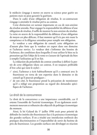 Savoirs
Savoir-faire

le méde­­ s’engage à mettre en œuvre sa science pour gué­­ ses
cin
rir
patients mais ne peut garan­­ la gué­­ son.
tir
ri­­
Dans le cadre d’une obli­­ tion de résul­­ le co-­ ontractant
ga­­
tat,
c
s’engage à atteindre le résul­­ prévu au contrat.
tat
Cette dis­­
tinction est sur­­
tout impor­­
tante en cas de non-­ tteinte
a
du résul­­ attendu. Pour enga­­ la res­­ sa­­ lité du débi­­
tat
ger
pon­­ bi­­
teur d’une
obli­­ tion de résul­­ il suf­­ de mon­­ la non-­ tteinte du résul­­
ga­­
tat,
fit
trer
a
tat.
La mise en œuvre de la res­­ sa­­ lité du débi­­
pon­­ bi­­
teur d’une obli­­ tion
ga­­
de moyen est plus déli­­
cate, il faut mon­­ qu’il n’a pas mis toute la
trer
compé­­
tence et la dili­­
gence atten­­
dues pour rem­­ son obli­­ tion.
plir
ga­­
Le ven­­
deur a une obli­­ tion de conseil, cette obli­­ tion est
ga­­
ga­­
d’autant plus forte que le ven­­
deur est expert dans son domaine
et l’acheteur novice. Le ven­­
deur doit s’informer des besoins de
l’acheteur, des condi­­
tions dans les­­
quelles il veut uti­­ ser le bien ou la
li­­
pres­­ tion qui fait l’objet de la vente et s’assurer de l’aptitude du bien
ta­­
à rem­­ l’utilisation qu’il en fait.
plir
La rédac­­
tion du pré­­ bule du contrat contri­­ à défi­­ la por­
am­­
bue
nir
­
tée de cette obli­­ tion (dans un contrat, il est tou­­
ga­­
jours pré­­ rable
fé­­
d’être celui qui tient le stylo) :
✓✓ ainsi, l’acheteur y écrit habi­­ le­­
tuel­­ ment qu’il a contracté avec le
four­­ seur en vertu de son exper­­ dans le domaine et du
nis­­
tise
conseil qu’il pou­­ pro­­ guer ;
vait
di­­
✓✓ de son côté, le four­­ seur prend la pré­­ tion de men­­ ner
nis­­
cau­­
tion­­
qu’il a rédigé une pro­­ si­­
po­­ tion au regard des demandes spé­­ ­
ci­
fiques de l’acheteur.

Le droit de la concur­­
rence a une impor­­
tance consi­­ rable, car il
dé­­
oriente l’ensemble de l’activité éco­­ mique. Il est éga­­ ment extrê­
no­­
le­­
­
me­­
ment mou­­
vant et tri­­ taire des objec­­ de poli­­
bu­­
tifs
tique éco­­ mique
no­­
du moment.
rité
Ainsi, la loi Galand du 1er  juillet 1996 avait pour prio­­ de
défendre les inté­­ des four­­ seurs face à la puis­­
rêts
nis­­
sance éco­­ mique
no­­
des grandes sur­­
faces. Il en a résulté une inter­­ tion ren­­ cée des
dic­­
for­­
pra­­
tiques dis­­ mi­­ toires et l’impossibilité de sor­­ du barème de
cri­­ na­­
tir
prix du four­­ seur. Les grandes sur­­
nis­­
faces ont déve­­
loppé en réac­­
tion
35

Savoir-être

Le droit de la concur­­
rence

 