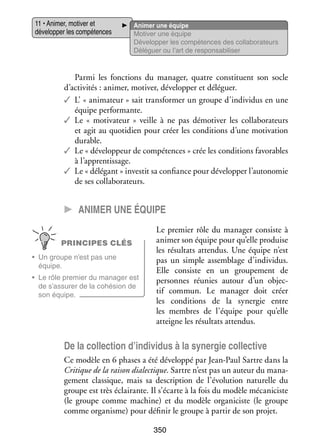 11 • Ani­­
mer, moti­­ et
ver
déve­­ per les compé­­
lop­­
tences

Ani­­
mer une équipe
Moti­­ une équipe
ver
Déve­­ per les compé­­
lop­­
tences des collaborateurs
Délé­­
guer ou l’art de res­­ sa­­ li­­
pon­­ bi­­ ser

Parmi les fonc­­
tions du mana­­
ger, quatre consti­­
tuent son socle
d’activités : ani­­
mer, moti­­ déve­­ per et délé­­
ver,
lop­­
guer.
✓✓ L’ « ani­­ teur » sait trans­­ mer un groupe d’individus en une
ma­­
for­­
équipe per­­ mante.
for­­
✓✓ Le «  motivateur  » veille à ne pas démo­­ ver les col­­ bo­­ teurs
ti­­
la­­ ra­­
et agit au quo­­ dien pour créer les condi­­
ti­­
tions d’une moti­­
vation
durable.
✓✓ Le « déve­­ peur de compé­­
lop­­
tences » crée les condi­­
tions favo­­
rables
à l’apprentissage.
✓✓ Le « délé­­
gant » inves­­ sa confiance pour déve­­ per l’autonomie
tit
lop­­
de ses col­­ bo­­ teurs.
la­­ ra­­

CC Ani­­ er une équipe
m
PRINCIPES CLÉS
•	 Un groupe n’est pas une
équipe.
•	 Le rôle pre­­
mier du mana­­ est
ger
de s’assurer de la cohé­­
sion de
son équipe.

Le pre­­
mier rôle du mana­­ consiste à
ger
ani­­ son équipe pour qu’elle pro­­
mer
duise
les résul­­ atten­­
tats
dus. Une équipe n’est
pas un simple assem­­
blage d’individus.
Elle consiste en un grou­­ ment de
pe­­
per­­
sonnes réunies autour d’un objec­
­
tif commun. Le mana­­
ger doit créer
les condi­­
tions de la syner­­
gie entre
les membres de l’équipe pour qu’elle
atteigne les résul­­ attendus.
tats

De la col­­ tion d’individus à la syner­­ col­­ tive
lec­­
gie lec­­
Ce modèle en 6 phases a été déve­­
loppé par Jean-­ aul Sartre dans la
P
Cri­­
tique de la rai­­ dia­­ tique. Sartre n’est pas un auteur du mana­
son lec­­
­
ge­­
ment clas­­
sique, mais sa des­­ tion de l’évolution natu­­
crip­­
relle du
groupe est très éclai­­
rante. Il s’écarte à la fois du modèle mécaniciste
(le groupe comme machine) et du modèle organiciste (le groupe
comme orga­­
nisme) pour défi­­ le groupe à par­­ de son pro­­
nir
tir
jet.
350

 