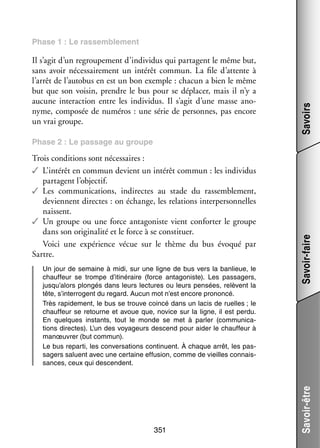 Il s’agit d’un regrou­­ ment d’individus qui par­­
pe­­
tagent le même but,
sans avoir néces­­ re­­
sai­­ ment un inté­­ commun. La file d’attente à
rêt
l’arrêt de l’autobus en est un bon exemple : cha­­ a bien le même
cun
but que son voi­­ prendre le bus pour se dépla­­ mais il n’y a
sin,
cer,
aucune inter­­ tion entre les indi­­ dus. Il s’agit d’une masse ano­
ac­­
vi­­
­
nyme, compo­­ de numé­­
sée
ros : une série de per­­
sonnes, pas encore
un vrai groupe.

Savoirs

Phase 1 : Le ras­­
sem­­ ment
ble­­

Un jour de semaine à midi, sur une ligne de bus vers la ban­­
lieue, le
chauf­­
feur se trompe d’itinéraire (force anta­­ niste). Les pas­­ gers,
go­­
sa­­
jusqu’alors plon­­
gés dans leurs lec­­
tures ou leurs pen­­
sées, relèvent la
tête, s’interrogent du regard. Aucun mot n’est encore pro­­
noncé.
Très rapi­­ ment, le bus se trouve coincé dans un lacis de ruelles ; le
de­­
chauf­­
feur se retourne et avoue que, novice sur la ligne, il est perdu.
En quelques ins­­
tants, tout le monde se met à par­­ (commu­­ ca­
ler
ni­­ ­
tions directes). L’un des voya­­
geurs des­­
cend pour aider le chauf­­
feur à
manœu­­
vrer (but commun).
Le bus reparti, les conver­­ tions conti­­
sa­­
nuent. À chaque arrêt, les pas­
­
sa­­
gers saluent avec une cer­­
taine effu­­
sion, comme de vieilles connais­
­
sances, ceux qui des­­
cendent.

351

Savoir-être

Trois condi­­
tions sont néces­­
saires :
✓✓ L’intérêt en commun devient un inté­­ commun : les indi­­ dus
rêt
vi­­
par­­
tagent l’objectif.
✓✓ Les commu­­ ca­­
ni­­ tions, indi­­
rectes au stade du ras­­ ble­­
sem­­ ment,
deviennent directes : on échange, les rela­­
tions inter­­ son­­
per­­ nelles
naissent.
✓✓ Un groupe ou une force anta­­ niste vient confor­­ le groupe
go­­
ter
dans son ori­­ na­­ et le force à se consti­­
gi­­ lité
tuer.
Voici une expé­­
rience vécue sur le thème du bus évo­­
qué par
Sartre.

Savoir-faire

Phase 2 : Le pas­­
sage au groupe

 