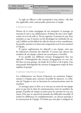 11 • Ani­­
mer, moti­­ et
ver
déve­­ per les compé­­
lop­­
tences

Ani­­
mer une équipe
Moti­­ une équipe
ver
Déve­­ per les compé­­
lop­­
tences des collaborateurs
Délé­­
guer ou l’art de res­­ sa­­ li­­
pon­­ bi­­ ser

La règle est effi­­
cace si elle cor­­ pond à cinq cri­­
res­­
tères : elle doit
être appli­­
cable, utile, contrac­­
tuelle, pro­­ trice et souple.
tec­­
Il donne du sens

Por­­
teur de la vision stra­­ gique de son entre­­
té­­
prise, le mana­­ en
ger
trans­­
met le sens à ses col­­ bo­­ teurs. Il donne du sens à leur impli­
la­­ ra­­
­
ca­­
tion vis-­ -vis de celle-­ i. Tel un capi­­
à
c
taine, il annonce le cap. Pour
atteindre ce cap, il montre ou fait déve­­ per les méthodes de tra­
lop­­
­
vail, il défi­­ ou fait défi­­ les rôles de cha­­ et leur contri­­ tion.
nit
nir
cun
bu­­
Ses paroles, pen­­ et actions sont congru­ ntes avec le sens annoncé
sées
e
à l’équipe.
Il expose expli­­ te­­
ci­­ ment les objec­­ à son équipe, ainsi que
tifs
les indi­­ teurs d’atteinte des objec­­
ca­­
tifs. Il s’assure que cha­­
cun des
membres de son équipe a donné son accord pour y tra­­
vailler.
Il est sen­­
sible aux dif­­ rents niveaux d’engagement face aux
fé­­
objec­­
tifs. L’hétérogénéité des niveaux d’engagement est une réa­
­
lité dans un tout groupe. Au lea­­ de l’évaluer et de la gérer. Une
der
trop grande hété­­ gé­­
ro­­ néité des niveaux d’engagement risque de faire
implo­­ le groupe.
ser
Il sti­­
mule l’identité de l’équipe

Les col­­ bo­­ teurs ont besoin d’éprouver un sen­­ ment d’appar­
la­­ ra­­
ti­­
tenance à l’équipe pour tra­­ ser ensemble les épreuves. La cohé­
ver­­
­
sion de l’équipe se crée en favo­­ sant les commu­­ ca­­
ri­­
ni­­ tions entre les
membres.
Le mana­­ pour ce faire, ne se met pas au centre de son équipe
ger,
pour ne pas être le relais de commu­­ ca­­
ni­­ tion entre les membres du
groupe. Il pro­­ de chaque occa­­
fite
sion pour les ren­­
voyer les uns aux
autres. Il les met en capa­­ de résoudre des dif­­ cultés ensemble. Il
cité
fi­­
tra­­
duit les dif­­ rences en complé­­ ta­­ tés, car cha­­
fé­­
men­­ ri­­
cun par­­ cipe à
ti­­
la construc­­
tion de l’équipe. Il n’hésite pas non plus à sou­­ gner les
li­­

354

 