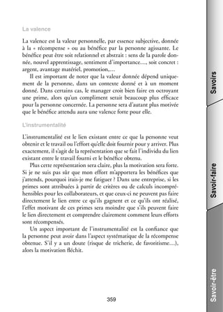La valence est la valeur per­­ nelle, par essence sub­­ tive, don­­
son­­
jec­­
née
à la «  récom­­
pense  » ou au béné­­ par la per­­
fice
sonne agis­­
sante. Le
béné­­ peut être soit rela­­ nel et abs­­
fice
tion­­
trait : sens de la parole don­
­
née, nou­­ appren­­ sage, sen­­ ment d’importance…, soit concret :
vel
tis­­
ti­­
argent, avan­­
tage maté­­ pro­­ tion,…
riel,
mo­­
Il est impor­­
tant de noter que la valeur don­­ dépend uni­­ ­
née
que­
ment de la per­­
sonne, dans un contexte donné et à un moment
donné. Dans cer­­
tains cas, le mana­­ croit bien faire en octroyant
ger
une prime, alors qu’un compli­­
ment serait beau­­
coup plus effi­­
cace
pour la per­­
sonne concer­­
née. La per­­
sonne sera d’autant plus moti­­
vée
que le béné­­ attendu aura une valence forte pour elle.
fice

Savoirs

La valence

359

Savoir-être

L’instrumentalité est le lien exis­­
tant entre ce que la per­­
sonne veut
obte­­ et le tra­­ ou l’effort qu’elle doit four­­ pour y arri­­ Plus
nir
vail
nir
ver.
exac­­ ment, il s’agit de la repré­­ ta­­
te­­
sen­­ tion que se fait l’individu du lien
exis­­
tant entre le tra­­ fourni et le béné­­ obtenu.
vail
fice
Plus cette repré­­ ta­­
sen­­ tion sera claire, plus la moti­­
vation sera forte.
Si je ne suis pas sûr que mon effort m’apportera les béné­­
fices que
j’attends, pour­­
quoi irais-­e me fati­­
j
guer ? Dans une entre­­
prise, si les
primes sont attri­­
buées à par­­ de cri­­
tir
tères ou de cal­­
culs incom­­ ­
pré­
hen­­
sibles pour les col­­ bo­­ teurs, et que ceux-­ i ne peuvent pas faire
la­­ ra­­
c
direc­­ ment le lien entre ce qu’ils gagnent et ce qu’ils ont réa­­
te­­
lisé,
l’effet moti­­
vant de ces primes sera moindre que s’ils peuvent faire
le lien direc­­ ment et comprendre clai­­ ment comment leurs efforts
te­­
re­­
sont récom­­ sés.
pen­­
Un aspect impor­­
tant de l’instrumentalité est la confiance que
la per­­
sonne peut avoir dans l’aspect sys­­ ma­­
té­­ tique de la récom­­
pense
obte­­
nue. S’il y a un doute (risque de tri­­
cherie, de favoritisme…),
alors la moti­­
vation flé­­
chit.

Savoir-faire

L’instrumentalité

 