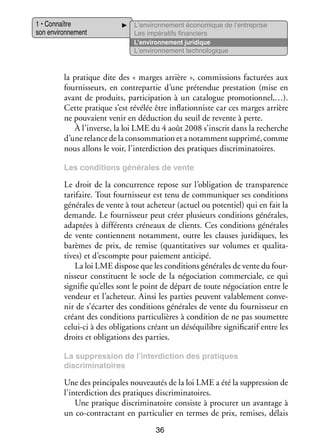 1 • Connaître
son envi­­ ne­­
ron­­ ment

L’environnement éco­­ mique de l’entreprise
no­­
Les impé­­ tifs finan­­
ra­­
ciers
L’environnement juri­­
dique
L’environnement tech­­ lo­­
no­­ gique

la pra­­
tique dite des « marges arrière », commis­­
sions fac­­ rées aux
tu­­
four­­ seurs, en contre­­ tie d’une pré­­ due pres­­ tion (mise en
nis­­
par­­
ten­­
ta­­
avant de pro­­
duits, par­­ cipation à un cata­­
ti­­
logue pro­­ tion­­
mo­­ nel,…).
Cette pra­­
tique s’est révé­­ être infla­­ niste car ces marges arrière
lée
tion­­
ne pou­­
vaient venir en déduc­­
tion du seuil de revente à perte.
À l’inverse, la loi LME du 4 août 2008 s’inscrit dans la recherche
d’une relance de la consom­­ tion et a notam­­
ma­­
ment sup­­
primé, comme
nous allons le voir, l’interdiction des pra­­
tiques dis­­ mi­­ toires.
cri­­ na­­
Les condi­­
tions géné­­
rales de vente

Le droit de la concur­­
rence repose sur l’obligation de trans­­ rence
pa­­
tari­­
faire. Tout four­­ seur est tenu de commu­­ quer ses condi­­
nis­­
ni­­
tions
géné­­
rales de vente à tout ache­­
teur (actuel ou poten­­
tiel) qui en fait la
demande. Le four­­ seur peut créer plu­­
nis­­
sieurs condi­­
tions géné­­
rales,
adap­­
tées à dif­­ rents cré­­
fé­­
neaux de clients. Ces condi­­
tions géné­­
rales
de vente contiennent notam­­
ment, outre les clauses juri­­
diques, les
barèmes de prix, de remise (quan­­ tatives sur volumes et qua­­ ta­
ti­­
li­­ ­
tives) et d’escompte pour paie­­
ment anti­­
cipé.
La loi LME dis­­
pose que les condi­­
tions géné­­
rales de vente du four­
­
nis­­
seur consti­­
tuent le socle de la négo­­ tion commer­­
cia­­
ciale, ce qui
signi­­ qu’elles sont le point de départ de toute négo­­ tion entre le
fie
cia­­
ven­­
deur et l’acheteur. Ainsi les par­­ peuvent vala­­ ment conve­
ties
ble­­
­
nir de s’écarter des condi­­
tions géné­­
rales de vente du four­­ seur en
nis­­
créant des condi­­
tions par­­ cu­­
ti­­ lières à condi­­
tion de ne pas sou­­
mettre
celui-­ i à des obli­­ tions créant un dés­­ libre signi­­ ca­­ entre les
c
ga­­
équi­­
fi­­ tif
droits et obli­­ tions des par­­
ga­­
ties.
La sup­­
pres­­
sion de l’interdiction des pra­­
tiques
dis­­ mi­­ toires
cri­­ na­­

Une des prin­­ pales nou­­ tés de la loi LME a été la sup­­ sion de
ci­­
veau­­
pres­­
l’interdiction des pra­­
tiques dis­­ mi­­ toires.
cri­­ na­­
Une pra­­
tique dis­­ mi­­ toire consiste à pro­­ rer un avan­­
cri­­ na­­
cu­­
tage à
un co-­ ontractant en par­­ cu­­ en termes de prix, remises, délais
c
ti­­ lier
36

 