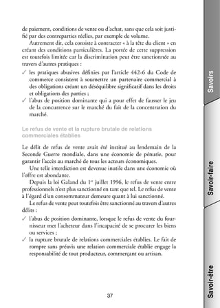 Savoirs

de paie­­
ment, condi­­
tions de vente ou d’achat, sans que cela soit jus­­ ­
ti­
fié par des contre­­ ties réelles, par exemple de volume.
par­­
Autre­­
ment dit, cela consiste à contrac­­ « à la tête du client » en
ter
créant des condi­­
tions par­­ cu­­
ti­­ lières. La por­­ de cette sup­­ sion
tée
pres­­
est tou­­ fois limi­­ car la dis­­ mi­­ tion peut être sanc­­ née au
te­­
tée
cri­­ na­­
tion­­
tra­­ d’autres pra­­
vers
tiques :
✓✓ les pra­­
tiques abu­­
sives défi­­
nies par l’article  442-6 du Code de
commerce consistent à sou­­
mettre un par­­ naire commer­­ à
te­­
cial
des obli­­ tions créant un dés­­ libre signi­­ ca­­ dans les droits
ga­­
équi­­
fi­­ tif
et obli­­ tions des par­­
ga­­
ties ;
✓✓ l’abus de posi­­
tion domi­­
nante qui a pour effet de faus­­ le jeu
ser
de la concur­­
rence sur le mar­­ du fait de la concen­­ tion du
ché
tra­­
mar­­
ché.

37

Savoir-être

Le délit de refus de vente avait été ins­­ tué au len­­ main de la
ti­­
de­­
Seconde Guerre mon­­
diale, dans une éco­­ mie de pénu­­ pour
no­­
rie,
garan­­ l’accès au mar­­ de tous les acteurs éco­­ miques.
tir
ché
no­­
Une telle inter­­ tion est deve­­ inutile dans une éco­­ mie où
dic­­
nue
no­­
l’offre est abon­­
dante.
Depuis la loi Galand du 1er juillet 1996, le refus de vente entre
pro­­ sion­­ n’est plus sanc­­
fes­­ nels
tionné en tant que tel. Le refus de vente
à l’égard d’un consom­­ teur demeure quant à lui sanc­­
ma­­
tionné.
Le refus de vente peut tou­­ fois être sanc­­
te­­
tionné au tra­­ d’autres
vers
délits :
✓✓ l’abus de posi­­
tion domi­­
nante, lorsque le refus de vente du four­
­
nis­­
seur met l’acheteur dans l’incapacité de se pro­­ rer les biens
cu­­
ou ser­­
vices ;
✓✓ la rup­­
ture bru­­ de rela­­
tale
tions commer­­
ciales éta­­
blies. Le fait de
rompre sans pré­­ une rela­­
avis
tion commer­­
ciale éta­­ engage la
blie
res­­ sa­­ lité de tout pro­­ teur, commer­­
pon­­ bi­­
duc­­
çant ou arti­­
san.

Savoir-faire

Le refus de vente et la rup­­
ture bru­­
tale de rela­­
tions
commer­­
ciales éta­­
blies

 