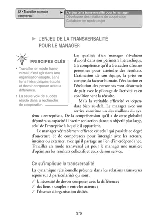 12 • Tra­­
vailler en mode
trans­­ sal
ver­­

L’enjeu de la transversalité pour le manager
Déve­­ per des rela­­
lop­­
tions de coopé­­ tion
ra­­
Col­­ bo­­ en mode pro­­
la­­ rer
jet

CC L’enjeu de la transversalité
pour le mana­­ger
Les qua­­ tés d’un mana­­
li­­
ger s’évaluent
d’abord dans son péri­­
mètre hié­­ chique,
rar­­
PRINCIPES CLÉS
à la compé­­
tence qu’il a à enca­­
drer d’autres
•	 Tra­­
vailler en mode trans­
­
per­­
sonnes pour atteindre des résul­­
tats.
ver­­
sal, c’est agir dans une
L’animation de son équipe, la prise en
orga­­ sa­­
ni­­ tion souple, sans
compte du fac­­
teur humain, l’évaluation et
liens hié­­ chiques éta­­
rar­­
blis
l’évolution des per­­
sonnes vont désor­­
mais
et devoir compo­­ avec la
ser
dif­­ rence.
fé­­
de pair avec le pilo­­
tage de l’activité et en
condi­­
tionnent la réus­­
site.
•	 La seule voie de suc­­
cès
réside dans la recherche
Mais la véri­­
table effi­­ cité va cepen­
ca­­
­
de coopé­­ tion.
ra­­
dant bien au-­ elà. Le mana­­ avec son
d
ger
ser­­
vice consti­­ un des maillons du sys­
tue
­
tème « entre­­
prise ». De la compré­­ sion qu’il a de cette glo­­ lité
hen­­
ba­­
dépen­­ sa capa­­ à ins­­
dra
cité
crire son action dans un objec­­ plus large,
tif
celui de l’entreprise à laquelle il appar­­
tient.
Le mana­­ véri­­ ble­­
ger
ta­­ ment effi­­
cace est celui qui pos­­
sède ce degré
d’ouverture et de compé­­
tences pour inter­ gir avec les acteurs,
a
internes ou externes, avec qui il par­­
tage un lien d’interdépendance.
Tra­­
vailler en mode trans­­ sal est pour le mana­­ une manière
ver­­
ger
d’optimiser les résul­­ col­­ tifs et ceux de son ser­­
tats lec­­
vice.

Ce qu’implique la transversalité
La dyna­­
mique rela­­ nelle pré­­
tion­­
sente dans les rela­­
tions trans­ erses
v
repose sur 3 par­­ cu­­ ri­­ qui sont :
ti­­ la­­ tés
✓✓ la néces­­ de devoir compo­­ avec la dif­­ rence ;
sité
ser
fé­­
✓✓ des liens « souples » entre les acteurs ;
✓✓ l’absence d’organisation dédiée.

376

 