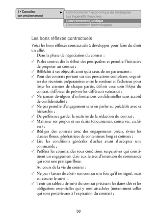 1 • Connaître
son envi­­ ne­­
ron­­ ment

L’environnement éco­­ mique de l’entreprise
no­­
Les impé­­ tifs finan­­
ra­­
ciers
L’environnement juri­­
dique
L’environnement tech­­ lo­­
no­­ gique

Les bons réflexes contrac­­
tuels
Voici les bons réflexes contrac­­
tuels à déve­­ per pour faire du droit
lop­­
un allié.
Dans la phase de négo­­ tion du contrat :
cia­­
✓✓ Par­­ contrat dès le début des pour­­ lers et prendre l’initiative
ler
par­­
de pro­­ ser un contrat ;
po­­
✓✓ Réflé­­
chir à ses objec­­ ainsi qu’à ceux de ses par­­ naires ;
tifs
te­­
✓✓ Pour des contrats por­­
tant sur des pres­­ tions complexes, orga­­ ­
ta­­
ni­
ser des réunions pré­­ ra­­
pa­­ toires entre le ven­­
deur et l’acheteur pour
lis­­ les attentes de chaque par­­ défi­­ avec soin l’objet du
ter
tie,
nir
contrat, s’efforcer de pré­­ les dif­­ rents scé­­ rios ;
voir
fé­­
na­­
✓✓ Ne jamais divul­­
guer d’informations confi­­ tielles sans accord
den­­
de confi­­ tia­­
den­­ lité ;
✓✓ Ne pas prendre d’engagement sans en par­­ au préa­­
ler
lable avec sa
hié­­ chie ;
rar­­
✓✓ De pré­­ rence gar­­ la maî­­
fé­­
der
trise de la rédac­­
tion du contrat ;
✓✓ Maî­­ ser ses pro­­ et ses écrits (docu­­ ter, conser­­ archi­
tri­­
pos
men­­
ver,
­
ver) ;
✓✓ Rédi­­ des contrats avec des enga­­ ments pré­­ évi­­ les
ger
ge­­
cis,
ter
clauses floues, géné­­ trices de conten­­
ra­­
tieux long et coû­­
teux ;
✓✓ Lire les condi­­
tions géné­­
rales d’achat avant d’accepter une
commande ;
✓✓ Pré­­ rer les commandes sous condi­­
fé­­
tions sus­­ sives qui consti­
pen­­
­
tuent un enga­­ ment clair aux lettres d’intention de commande
ge­­
qui sont une pra­­
tique floue.
Au cours de la vie du contrat :
✓✓ Ne pas « lais­­ de côté » son contrat une fois qu’il est signé, mais
ser
en assu­­ le suivi  ;
rer
✓✓ Tenir un tableau de suivi du contrat pré­­ sant les dates clés et les
ci­­
obli­­ tions essen­­
ga­­
tielles qui y sont atta­­
chées (notam­­
ment celles
qui sont pos­­ rieures à l’expiration du contrat) ;
té­­

38

 