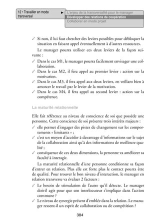 12 • Tra­­
vailler en mode
trans­­ sal
ver­­

L’enjeu de la transversalité pour le manager
Déve­­ per des rela­­
lop­­
tions de coopé­­ tion
ra­­
Col­­ bo­­ en mode pro­­
la­­ rer
jet

✓✓ Si non, il lui faut cher­­
cher des leviers pos­­
sibles pour déblo­­
quer la
situa­­
tion en fai­­
sant appel éven­­ le­­
tuel­­ ment à d’autres res­­
sources.

Le mana­­ pourra uti­­ ser ces deux leviers de la façon sui­
ger
li­­
­
vante :
✓✓ Dans le cas M1, le mana­­ pourra faci­­ ment envi­­ ger une col­
ger
le­­
sa­­
­
la­­ ra­­
bo­­ tion.
✓✓ Dans le cas M2, il fera appel au pre­­
mier levier  : action sur la
moti­­
vation.
✓✓ Dans le cas M3, il fera appel aux deux leviers, en veillant bien à
amor­­ le tra­­ par le levier de la moti­­
cer
vail
vation.
✓✓ Dans le cas M4, il fera appel au second levier  : action sur la
compé­­
tence.
La matu­­
rité rela­­
tion­­
nelle

Elle fait réfé­­
rence au niveau de conscience de soi que pos­­
sède une
per­­
sonne. Cette conscience de soi pré­­
sente trois inté­­ majeurs :
rêts
✓✓ elle per­­
met d’engager des pistes de chan­­ ment sur les compor­
ge­­
­
te­­
ments « limitants » ;
✓✓ c’est un moyen d’accéder à davan­­
tage d’informations sur le sujet
de la col­­ bo­­ tion ainsi qu’à des infor­­ tions de meilleure qua­
la­­ ra­­
ma­­
­
lité ;
✓✓ consé­­
quence de ces deux dimen­­
sions, la per­­
sonne va amé­­ rer sa
lio­­
faculté à inter­ gir.
a
La matu­­ rela­­ nelle d’une per­­
rité
tion­­
sonne condi­­
tionne sa façon
d’entrer en rela­­
tion. Plus elle est forte plus le contact pourra être
de qua­­ Pour trou­­ le bon niveau d’interaction, le mana­­ en
lité.
ver
ger
rela­­
tion trans­ erse va éva­­ 2 fac­­
v
luer
teurs :
✓✓ Le besoin de sti­­ lation de l’autre qu’il détecte. Le mana­­
mu­­
ger
doit-­l agir pour que son inter­­ cuteur s’implique dans l’action
i
lo­­
commune ?
✓✓ Le niveau de syner­­ présent d’emblée dans la rela­­
gie
tion. Le mana­
­
ger ressent-­l un esprit de col­­ bo­­ tion ou de compé­­
i
la­­ ra­­
tition ?
384

 