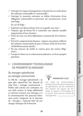 CC L’environnement tech­­
no­­lo­­gique
de proxi­­ ité du mana­­ger
m

Le rôle du « mana­­ opé­­ tion­­
ger
ra­­ nel » ne
peut plus aujourd’hui être dis­­ cié de
so­­
celui d’un «  mana­­ commu­­ cant  ».
ger
ni­­
Par­­ subi comme une contrainte, ou
fois
une tâche annexe, le temps addi­­ nel
tion­­
et crois­­
sant consa­­ aux échanges et à
cré
la commu­­ ca­­
ni­­ tion fait pour­­
tant désor­
­
mais par­­ inté­­
tie
grante de la fonc­­
tion
de « mana­­
ger », s’ajoutant bien sûr aux
charges clas­­
siques de la fonc­­
tion.
39

PRINCIPE CLÉ
Les outils de commu­­ ca­­
ni­­ tion
actuels et l’arrivée dans l’entreprise
de géné­­ tions qui les maî­­
ra­­
trisent
font évo­­
luer les façons de tra­
­
vailler, le rap­­
port à l’information et
au savoir, ainsi que les modes de
mana­­ ment.
ge­­

Savoir-être

Du mana­­ opé­­ tion­­
ger
ra­­ nel
au mana­­ commu­­ cant
ger
ni­­

Savoirs
Savoir-faire

✓✓ Anti­­ per les risques d’antagonisme et les pré­­ nir en recher­­
ci­­
ve­­
chant
des solu­­
tions rai­­ nables et con­ ensuelles ;
son­­
s
✓✓ Anti­­ per la mau­­
ci­­
vaise exé­­ tion ou défaut d’exécution d’une
cu­­
obli­­ tion contrac­­
ga­­
tuelle en pré­­ nant son cocontrac­­
ve­­
tant, avant
tout litige.
En cas de litige :
✓✓ Expri­­ son désac­­
mer
cord par écrit et en gar­­ une trace ;
der
✓✓ Tou­­
jours agir de bonne foi et recher­­
cher une solu­­
tion amiable
(orga­­ sa­­
ni­­ tion d’une réunion) ;
✓✓ Évi­­ de créer une forte dépen­­
ter
dance commer­­
ciale d’un four­­ ­
nis­
seur ;
✓✓ Évi­­ les compor­­ ments bru­­
ter
te­­
taux : rup­­
ture sans pré­­ suf­­ sant
avis fi­­
des rela­­
tions commer­­
ciales de part et d’autre (refus de livrer bru­
­
tal/déréférencement abu­­
sif) ;
✓✓ Ne pas mena­­ de rési­­ le contrat pour des rai­­
cer
lier
sons illé­­ ­
gi­
times ;
✓✓ Lorsque le client est en redres­­ ment judi­­
se­­
ciaire, ne livrer qu’après
paie­­
ment.

 
