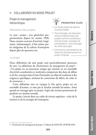 CC Col­­la­­bo­­rer en mode pro­­
jet
Pro­­ et mana­­ ment
jet
ge­­
hié­­ chique
rar­­

PRINCIPES CLÉS

•	 Une bonne connais­­
sance du
mode de fonc­­ ne­­
tion­­ ment en
pro­­ s’impose.
jet

Deux défi­­ tions du mot pro­­ sont par­­ cu­­ re­­
ni­­
jet
ti­­ liè­­ ment por­­
teuses
de sens. La défi­­ tion du Dic­­ naire de mana­­ ment de pro­­ 1  :
ni­­
tion­­
ge­­
jet
« Un pro­­ est un pro­­ sus unique qui consiste en un ensemble
jet
ces­­
d’activités coor­­ nées et maî­­ sées compor­­
don­­
tri­­
tant des dates de début
et de fin, entre­­ dans le but d’atteindre un objec­­ conforme à des
pris
tif
exi­­
gences spé­­ fiques, incluant les contraintes de délais, de coûts et
ci­­
de res­­
sources. »
Cette défi­­ tion met en exergue le fait qu’un pro­­ est un
ni­­
jet
ensemble d’actions, et non pas le résul­­ attendu lui-­ ême. Ainsi
tat
m
quand un mana­­ gère un pro­­ il gère des actions per­­ tant de
ger
jet,
met­­
pro­­
duire un résul­­ attendu.
tat
Le pro­­ s’inscrit dans un cadre de niveau supé­­
jet
rieur : celui de la
mis­­
sion et de la stra­­ gie de l’entreprise.
té­­

1.	 Dic­­ naire de mana­­ ment de pro­­ 5è édi­­
tion­­
ge­­
jet,
tion de l’AFITEP, AFNOR 2010.

393

Savoir-faire

Le pro­­
jet

•	 Tout mana­­ est néces­­ ­
ger
sai­
re­­
ment impli­­
qué dans les
pro­­
jets comme contributeur,
chef de pro­­ mana­­ de
jet,
ger
contributeurs, voire mana­­
ger
de chefs de pro­­
jet.

Savoir-être

Le mot « pro­­
jet » s’est géné­­ lisé pro­
ra­­
­
gres­­ ve­­
si­­ ment depuis les années 1990.
Dans cer­­
tains sec­­
teurs d’activités (ingé­
­
nie­­ infor­­ tique), il fait même par­
rie,
ma­­
­
tie inté­­
grante de la culture d’entreprise
depuis plus de qua­­
rante ans.

Savoirs

•	 Le mode pro­­ est devenu
jet
incontour­­
nable.

Défi­­ tions des pro­­
ni­­
jets

 