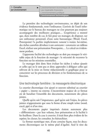 1 • Connaître
son envi­­ ne­­
ron­­ ment

L’environnement éco­­ mique de l’entreprise
no­­
Les impé­­ tifs finan­­
ra­­
ciers
L’environnement juri­­
dique
L’environnement tech­­ lo­­
no­­ gique

La pre­­
mière des tech­­ lo­­
no­­ gies envi­­ nantes, en dépit de son
ron­­
évi­­
dence fon­­ men­­
da­­ tale, reste l’ordinateur. L’arrivée de l’outil infor­
­
ma­­
tique sur le bureau des mana­­
gers ne s’est pour­­
tant pas tou­­
jours
accom­­ gnée des meilleures pratiques… L’expérience a mon­­
pa­­
tré
que, dans nombre de cas, le fait pour un mana­­ de dis­­ ser, sur
ger,
po­­
son ordi­­ teur per­­ nel, d’une suite bureau­­
na­­
son­­
tique (Word, Excel,
Powerpoint) l’a par­­ impli­­ te­­
fois
ci­­ ment ramené à trai­­ lui-­ ême,
ter,
m
des tâches autre­­ dévo­­ à son assis­­
fois
lues
tante : construire un tableau
Excel, réa­­ ser une pré­­ ta­­
li­­
sen­­ tion Powerpoint,… Le cal­­ est évi­­ ­
cul
dem­
ment per­­
dant.
L’apparente faci­­ des tech­­ lo­­ ne doit pas mas­­
lité
no­­ gies
quer le véri­
­
table enjeu de la fonc­­
tion de mana­­
ger : la néces­­ de recen­­ la
sité
trer
fonc­­
tion sur les mis­­
sions essen­­
tielles.
Le mana­­ doit donc bien éva­­
ger
luer les tâches à valeur ajou­­
tée
et celles qui ne le sont pas et donc apprendre à délé­­
guer celles qui
relèvent de la mise en forme rédac­­ nelle et gra­­
tion­­
phique pour se
concen­­ sur les pro­­ sus de déci­­
trer
ces­­
sion et les fon­­ men­­
da­­ taux de sa
fonc­­
tion.

Une tech­­ lo­­ fami­­
no­­ gie
lière : la mes­­ ge­­ élec­­ nique
sa­­ rie
tro­­
Le cour­­ élec­­ nique s’est ajouté et sou­­
rier
tro­­
vent sub­­ tué au cour­­
sti­­
rier
«  papier  », interne ou externe. L’inconvénient majeur de ce for­­
mat
est de bana­­ ser l’ensemble des docu­­
li­­
ments, notam­­
ment des pièces
jointes.
Quelle qu’en soit l’importance, quel qu’en soit l’enjeu, les pièces
jointes n’apparaissent que sous la forme d’une simple icône (word,
excel, ppt) et d’un titre.
Les docu­­
ments papier impri­­
més étaient autre­­
ment plus
« différentiants » par leur volume, leur pré­­ ta­­
sen­­ tion et la faci­­ à
lité
les feuille­­ Dans la case à cour­­
ter.
rier, il était bien plus évident de les
repérer, les clas­­ les consul­­ les hié­­ chi­­
ser,
ter,
rar­­ ser.
Le for­­
mat numé­­
rique met, d’une cer­­
taine façon, tous les docu­
­
ments élec­­ niques sur le même pied d’égalité. Seul le titre du
tro­­
40

 
