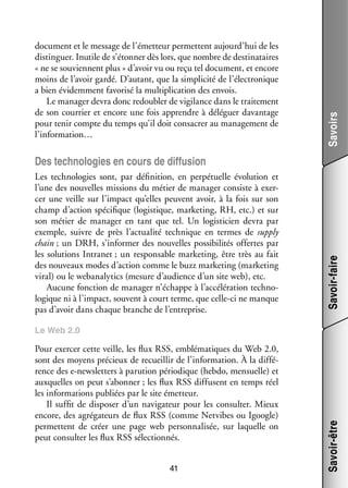 Savoirs

docu­­
ment et le mes­­
sage de l’émetteur per­­
mettent aujourd’hui de les
dis­­ guer. Inutile de s’étonner dès lors, que nombre de des­­ na­­
tin­­
ti­­ taires
« ne se sou­­
viennent plus » d’avoir vu ou reçu tel docu­­
ment, et encore
moins de l’avoir gardé. D’autant, que la sim­­ cité de l’électronique
pli­­
a bien évi­­ ment favo­­ la mul­­ pli­­
dem­­
risé
ti­­ cation des envois.
Le mana­­ devra donc redou­­ de vigi­­
ger
bler
lance dans le trai­­ ment
te­­
de son cour­­ et encore une fois apprendre à délé­­
rier
guer davan­­
tage
pour tenir compte du temps qu’il doit consa­­ au mana­­ ment de
crer
ge­­
l’information…

Les tech­­ lo­­
no­­ gies sont, par défi­­ tion, en per­­ tuelle évo­­ tion et
ni­­
pé­­
lu­­
l’une des nou­­
velles mis­­
sions du métier de mana­­ consiste à exer­
ger
­
cer une veille sur l’impact qu’elles peuvent avoir, à la fois sur son
champ d’action spé­­ fique (logis­­
ci­­
tique, mar­­ ting, RH, etc.) et sur
ke­­
son métier de mana­­ en tant que tel. Un logis­­ cien devra par
ger
ti­­
exemple, suivre de près l’actualité tech­­
nique en termes de supply
chain ; un DRH, s’informer des nou­­
velles pos­­ bi­­ tés offertes par
si­­ li­­
les solu­­
tions Intra­ et ; un res­­ sable mar­­ ting, être très au fait
n
pon­­
ke­­
des nou­­
veaux modes d’action comme le buzz mar­­ ting (mar­­ ting
ke­­
ke­­
viral) ou le webanalytics (mesure d’audience d’un site web), etc.
Aucune fonc­­
tion de mana­­ n’échappe à l’accélération tech­­ ­
ger
no­
lo­­
gique ni à l’impact, sou­­
vent à court terme, que celle-­ i ne manque
c
pas d’avoir dans chaque branche de l’entreprise.

Savoir-faire

Des tech­­ lo­­
no­­ gies en cours de dif­­ sion
fu­­

Pour exer­­ cette veille, les flux RSS, emblé­­ tiques du Web 2.0,
cer
ma­­
sont des moyens pré­­
cieux de recueillir de l’information. À la dif­­ ­
fé­
rence des e-­ ewsletters à paru­­
n
tion pério­­
dique (hebdo, men­­
suelle) et
aux­­
quelles on peut s’abonner ; les flux RSS dif­­
fusent en temps réel
les infor­­ tions publiées par le site émet­­
ma­­
teur.
Il suf­­ de dis­­ ser d’un navi­­ teur pour les consul­­ Mieux
fit
po­­
ga­­
ter.
encore, des agrégateurs de flux RSS (comme Netvibes ou Igoogle)
per­­
mettent de créer une page web per­­ na­­ sée, sur laquelle on
son­­ li­­
peut consul­­ les flux RSS sélec­­ nés.
ter
tion­­
41

Savoir-être

Le Web 2.0

 