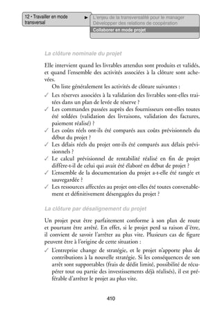 12 • Tra­­
vailler en mode
trans­­ sal
ver­­

L’enjeu de la transversalité pour le manager
Déve­­ per des rela­­
lop­­
tions de coopé­­ tion
ra­­
Col­­ bo­­ en mode pro­­
la­­ rer
jet

La clô­­
ture nomi­­
nale du pro­­
jet

Elle inter­­
vient quand les livrables atten­­ sont pro­­
dus
duits et vali­­
dés,
et quand l’ensemble des acti­­ tés asso­­
vi­­
ciées à la clô­­
ture sont ache­
­
vées.
On liste géné­­ le­­
ra­­ ment les acti­­ tés de clô­­
vi­­
ture sui­­
vantes :
✓✓ Les réserves asso­­
ciées à la vali­­ tion des livrables sont-­ lles trai­
da­­
e
­
tées dans un plan de levée de réserve ?
✓✓ Les commandes pas­­
sées auprès des four­­ seurs ont-­ lles toutes
nis­­
e
été sol­­
dées (vali­­ tion des livrai­­
da­­
sons, vali­­ tion des fac­­
da­­
tures,
paie­­
ment réa­­
lisé) ?
✓✓ Les coûts réels ont-­ls été compa­­ aux coûts pré­­ sion­­
i
rés
vi­­ nels du
début du pro­­
jet ?
✓✓ Les délais réels du pro­­ ont-­ls été compa­­ aux délais pré­­ ­
jet
i
rés
vi­
sion­­
nels ?
✓✓ Le cal­­ pré­­ sion­­ de ren­­ bi­­ réa­­
cul
vi­­ nel
ta­­ lité
lisé en fin de pro­­
jet
diffère-­-il de celui qui avait été éla­­
t
boré en début de pro­­
jet ?
✓✓ L’ensemble de la docu­­ ta­­
men­­ tion du pro­­ a-­-elle été ran­­ et
jet t
gée
sau­­ gar­­
ve­­ dée ?
✓✓ Les res­­
sources affec­­ au pro­­ ont-­ lles été toutes conve­­ ble­
tées
jet
e
na­­ ­
ment et défi­­ ti­­ ment désen­­ gées du pro­­
ni­­ ve­­
ga­­
jet ?
La clô­­
ture par désalignement du pro­­
jet

Un pro­­ peut être par­­ te­­
jet
fai­­ ment conforme à son plan de route
et pour­­
tant être arrêté. En effet, si le pro­­ perd sa rai­­ d’être,
jet
son
il convient de savoir l’arrêter au plus vite. Plu­­
sieurs cas de figure
peuvent être à l’origine de cette situa­­
tion :
✓✓ L’entreprise change de stra­­ gie, et le pro­­ n’apporte plus de
té­­
jet
contri­­ tions à la nou­­
bu­­
velle stra­­ gie. Si les consé­­
té­­
quences de son
arrêt sont sup­­ tables (frais de dédit limité, pos­­ bi­­ de récu­
por­­
si­­ lité
­
pé­­ tout ou par­­ des inves­­ se­­
rer
tie
tis­­ ments déjà réa­­ sés), il est pré­
li­­
­
fé­­
rable d’arrêter le pro­­ au plus vite.
jet
410

 