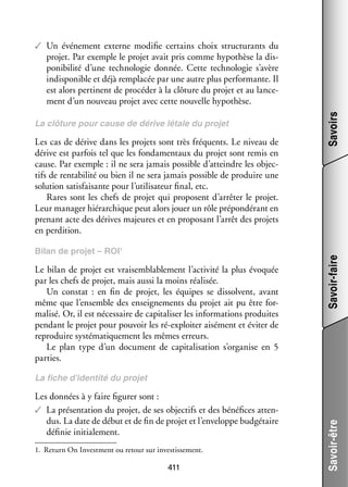 Les cas de dérive dans les pro­­ sont très fré­­
jets
quents. Le niveau de
dérive est par­­ tel que les fon­­ men­­
fois
da­­ taux du pro­­ sont remis en
jet
cause. Par exemple : il ne sera jamais pos­­
sible d’atteindre les objec­
­
tifs de ren­­ bi­­ ou bien il ne sera jamais pos­­
ta­­ lité
sible de pro­­
duire une
solu­­
tion satis­­
faisante pour l’utilisateur final, etc.
Rares sont les chefs de pro­­ qui pro­­
jet
posent d’arrêter le pro­­
jet.
Leur mana­­ hié­­ chique peut alors jouer un rôle pré­­ dé­­
ger rar­­
pon­­ rant en
pre­­
nant acte des dérives majeures et en pro­­ sant l’arrêt des pro­­
po­­
jets
en per­­ tion.
di­­
Bilan de pro­­ – ROI1
jet

Le bilan de pro­­ est vrai­­ blab­­ ment l’activité la plus évo­­
jet
sem­­ le­­
quée
par les chefs de pro­­ mais aussi la moins réa­­ sée.
jet,
li­­
Un constat  : en fin de pro­­ les équipes se dis­­
jet,
solvent, avant
même que l’ensemble des ensei­­ ments du pro­­ ait pu être for­
gne­­
jet
­
ma­­ Or, il est néces­­
lisé.
saire de capi­­ li­­ les infor­­ tions pro­­
ta­­ ser
ma­­
duites
pen­­
dant le pro­­ pour pou­­ les ré-­ xploiter aisé­­
jet
voir
e
ment et évi­­ de
ter
repro­­
duire sys­­ ma­­ que­­
té­­ ti­­ ment les mêmes erreurs.
Le plan type d’un docu­­
ment de capi­­ li­­ tion s’organise en 5
ta­­ sa­­
par­­
ties.

Savoir-faire

La clô­­
ture pour cause de dérive létale du pro­­
jet

Savoirs

✓✓ Un évé­­ ment externe modi­­ cer­­
ne­­
fie
tains choix struc­­ rants du
tu­­
pro­­ Par exemple le pro­­ avait pris comme hypo­­
jet.
jet
thèse la dis­
­
po­­ bi­­ d’une tech­­ lo­­ don­­
ni­­ lité
no­­ gie
née. Cette tech­­ lo­­ s’avère
no­­ gie
indis­­ nible et déjà rem­­ cée par une autre plus per­­ mante. Il
po­­
pla­­
for­­
est alors per­­
tinent de pro­­ der à la clô­­
cé­­
ture du pro­­ et au lan­­ ­
jet
ce­
ment d’un nou­­
veau pro­­ avec cette nou­­
jet
velle hypo­­
thèse.

Les don­­
nées à y faire figu­­ sont :
rer
✓✓ La pré­­ ta­­
sen­­ tion du pro­­ de ses objec­­ et des béné­­
jet,
tifs
fices atten­
­
dus. La date de début et de fin de pro­­ et l’enveloppe bud­­ taire
jet
gé­­
défi­­ ini­­ le­­
nie tia­­ ment.
1.	 Return On Investment ou retour sur inves­­ se­­
tis­­ ment.

411

Savoir-être

La fiche d’identité du pro­­
jet

 