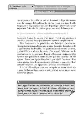 12 • Tra­­
vailler en mode
trans­­ sal
ver­­

L’enjeu de la transversalité pour le manager
Déve­­ per des rela­­
lop­­
tions de coopé­­ tion
ra­­
Col­­ bo­­ en mode pro­­
la­­ rer
jet

ture supé­­
rieure de vali­­ tion qui lui don­­ rait la légi­­ mité néces­
da­­
ne­­
ti­­
­
saire. Le mana­­ hié­­ chique du chef de pro­­ peut jouer le rôle
ger rar­­
jet
de spon­­ et orga­­ ser des réunions de par­­
sor
ni­­
tage « inter­ rojets » pour
p
aug­­ ter l’efficacité du sys­­
men­­
tème pro­­ au niveau de l’entreprise.
jet
La ques­­
tion ultime : a-­ -on envie de recom­­
t
men­­
cer ?

Comment éva­­
luer la réus­­ d’un pro­­
site
jet ? C’est une ques­­
tion à
laquelle il convient de ne pas don­­ de réponses sim­­ fi­­ trices.
ner
pli­­ ca­­
Bien évi­­ ment, la pro­­ tion des béné­­
dem­­
duc­­
fices atten­­
dus est
l’élément déter­­ nant, bien avant la tenue des coûts, des délais et de
mi­­
la per­­ mance des livrables. Et, quand tout ceci est sous contrôle,
for­­
quel est l’élément ultime du suc­­ d’un pro­­
cès
jet ? Cela concerne le
volet humain du mana­­ ment de pro­­ Il se cerne en appor­­
ge­­
jet.
tant les
réponses aux ques­­
tions sui­­
vantes : Dans quel état l’équipe s’est-elle
sépa­­
rée ? Est-­ e une équipe fière d’avoir par­­ cipé à l’aventure ? Estc
ti­­
c
­ e une équipe riche des connais­­
sances pro­­
duites et par­­ gées ? Estta­­
c
­ e tout bon­­ ment une équipe qui a envie de recom­­ cer ?
ne­­
men­­
Il est en effet cri­­
tique pour une entre­­
prise de savoir réus­­ ses
sir
pro­­
jets. Et il est cri­­
tique pour une entre­­
prise de savoir réus­­ dura­
sir
­
ble­­
ment ses pro­­
jets.

Les orga­­ sa­­
ni­­ tions tra­­ tion­­
di­­ nelles en ser­­
vices silotés ont
vécu. Les mana­­
gers doivent à présent déve­­ per des
lop­­
compé­­
tences nou­­
velles : une agi­­ rela­­ nelle et une
lité
tion­­
intel­­ gence du fonc­­ ne­­
li­­
tion­­ ment en mode pro­­
jet.

414

 