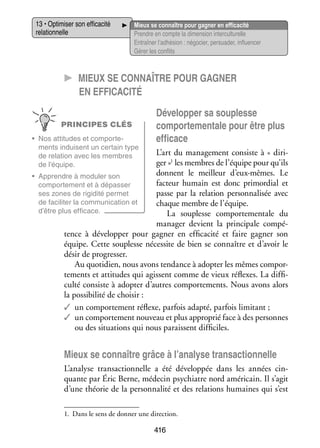 13 • Opti­­ ser son effi­­ cité
mi­­
ca­­
rela­­ nelle
tion­­

Mieux se connaître pour gagner en effi­­ cité
ca­­
Prendre en compte la dimen­­ inter­ ultu­­
sion
c relle
Entraî­­ l’adhésion : négo­­ per­­ der, influ­­ cer
ner
cier, sua­­
en­­
Gérer les conflits

CC Mieux se connaître pour gagner
en effi­­ca­­cité
PRINCIPES CLÉS
•	 Nos atti­­
tudes et compor­­ ­
te­
ments induisent un cer­­
tain type
de rela­­
tion avec les membres
de l’équipe.

Déve­­ per sa sou­­
lop­­
plesse
compor­­ men­­ pour être plus
te­­ tale
effi­­
cace

L’art du mana­­ ment consiste à « diri­
ge­­
­
ger »1 les membres de l’équipe pour qu’ils
donnent le meilleur d’eux-mêmes. Le
•	 Apprendre à modu­­ son
ler
fac­­
teur humain est donc pri­­ dial et
mor­­
compor­­ ment et à dépas­­
te­­
ser
passe par la rela­­
tion per­­ na­­ sée avec
son­­ li­­
ses zones de rigi­­
dité per­­
met
de faci­­ ter la commu­­ ca­­
li­­
ni­­ tion et
chaque membre de l’équipe.
d’être plus effi­­
cace.
La sou­­
plesse compor­­ men­­
te­­ tale du
mana­­ devient la prin­­ pale compé­
ger
ci­­
­
tence à déve­­ per pour gagner en effi­­ cité et faire gagner son
lop­­
ca­­
équipe. Cette sou­­
plesse néces­­ de bien se connaître et d’avoir le
site
désir de pro­­ ser.
gres­­
Au quo­­ dien, nous avons ten­­
ti­­
dance à adop­­ les mêmes compor­
ter
­
te­­
ments et atti­­
tudes qui agissent comme de vieux réflexes. La dif­­ ­
fi­
culté consiste à adop­­ d’autres compor­­ ments. Nous avons alors
ter
te­­
la pos­­ bi­­ de choi­­
si­­ lité
sir :
✓✓ un compor­­ ment réflexe, par­­ adapté, par­­ limi­­
te­­
fois
fois
tant ;
✓✓ un compor­­ ment nou­­
te­­
veau et plus appro­­ face à des per­­
prié
sonnes
ou des situa­­
tions qui nous paraissent dif­­ ciles.
fi­­

Mieux se connaître grâce à l’analyse tran­­ tion­­
sac­­ nelle
L’analyse tran­­ tion­­
sac­­ nelle a été déve­­ pée dans les années cin­
lop­­
­
quante par Éric Berne, méde­­ psy­­
cin
chiatre nord amé­­ cain. Il s’agit
ri­­
d’une théo­­ de la per­­ na­­ et des rela­­
rie
son­­ lité
tions humaines qui s’est
1.	 Dans le sens de don­­ une direc­­
ner
tion.

416

 