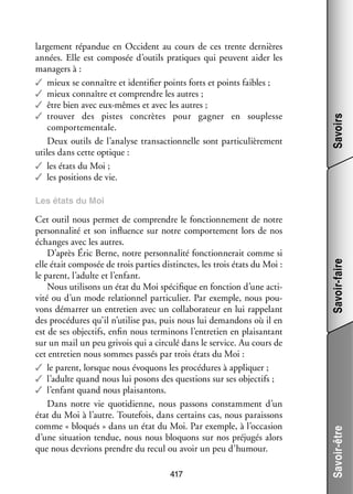 Savoirs

lar­­ ment répan­­
ge­­
due en Occi­­
dent au cours de ces trente der­­
nières
années. Elle est compo­­ d’outils pra­­
sée
tiques qui peuvent aider les
mana­­
gers à :
✓✓ mieux se connaître et iden­­ fier points forts et points faibles ;
ti­­
✓✓ mieux connaître et comprendre les autres ;
✓✓ être bien avec eux-­ êmes et avec les autres ;
m
✓✓ trou­­
ver des pistes concrètes pour gagner en sou­­
plesse
compor­­ men­­
te­­ tale.
Deux outils de l’analyse tran­­ tion­­
sac­­ nelle sont par­­ cu­­ re­­
ti­­ liè­­ ment
utiles dans cette optique :
✓✓ les états du Moi ;
✓✓ les posi­­
tions de vie.

417

Savoir-être

Cet outil nous per­­
met de comprendre le fonc­­ ne­­
tion­­ ment de notre
per­­ na­­ et son influ­­
son­­ lité
ence sur notre compor­­ ment lors de nos
te­­
échanges avec les autres.
D’après Éric Berne, notre per­­ na­­ fonc­­ ne­­ comme si
son­­ lité
tion­­ rait
elle était compo­­ de trois par­­ dis­­
sée
ties tinctes, les trois états du Moi :
le parent, l’adulte et l’enfant.
Nous uti­­ sons un état du Moi spé­­ fique en fonc­­
li­­
ci­­
tion d’une acti­
­
vité ou d’un mode rela­­ nel par­­ cu­­
tion­­
ti­­ lier. Par exemple, nous pou­
­
vons démar­­ un entre­­
rer
tien avec un col­­ bo­­ teur en lui rap­­ lant
la­­ ra­­
pe­­
des pro­­ dures qu’il n’utilise pas, puis nous lui deman­­
cé­­
dons où il en
est de ses objec­­
tifs, enfin nous ter­­ nons l’entretien en plai­­ tant
mi­­
san­­
sur un mail un peu gri­­ qui a cir­­
vois
culé dans le ser­­
vice. Au cours de
cet entre­­ nous sommes pas­­ par trois états du Moi :
tien
sés
✓✓ le parent, lorsque nous évo­­
quons les pro­­ dures à appli­­
cé­­
quer ;
✓✓ l’adulte quand nous lui posons des ques­­
tions sur ses objec­­
tifs ;
✓✓ l’enfant quand nous plai­­ tons.
san­­
Dans notre vie quo­­ dienne, nous pas­­
ti­­
sons constam­­
ment d’un
état du Moi à l’autre. Tou­­ fois, dans cer­­
te­­
tains cas, nous parais­­
sons
comme « blo­­
qués » dans un état du Moi. Par exemple, à l’occasion
d’une situa­­
tion ten­­
due, nous nous blo­­
quons sur nos pré­­ gés alors
ju­­
que nous devrions prendre du recul ou avoir un peu d’humour.

Savoir-faire

Les états du Moi

 