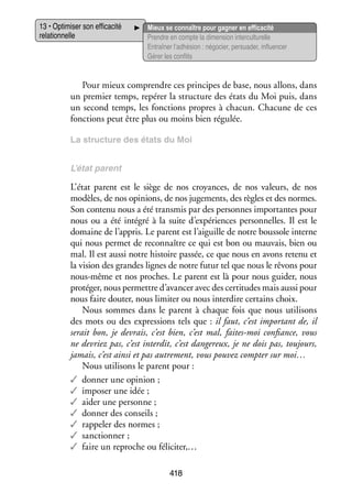 13 • Opti­­ ser son effi­­ cité
mi­­
ca­­
rela­­ nelle
tion­­

Mieux se connaître pour gagner en effi­­ cité
ca­­
Prendre en compte la dimen­­ inter­ ultu­­
sion
c relle
Entraî­­ l’adhésion : négo­­ per­­ der, influ­­ cer
ner
cier, sua­­
en­­
Gérer les conflits

Pour mieux comprendre ces prin­­
cipes de base, nous allons, dans
un pre­­
mier temps, repérer la struc­­
ture des états du Moi puis, dans
un second temps, les fonc­­
tions propres à cha­­
cun. Cha­­
cune de ces
fonc­­
tions peut être plus ou moins bien régulée.
La struc­­
ture des états du Moi
L’état parent

L’état parent est le siège de nos croyances, de nos valeurs, de nos
modèles, de nos opi­­
nions, de nos juge­­
ments, des règles et des normes.
Son contenu nous a été trans­­ par des per­­
mis
sonnes impor­­
tantes pour
nous ou a été inté­­ à la suite d’expériences per­­ nelles. Il est le
gré
son­­
domaine de l’appris. Le parent est l’aiguille de notre bous­­ interne
sole
qui nous per­­
met de reconnaître ce qui est bon ou mau­­
vais, bien ou
mal. Il est aussi notre his­­
toire pas­­ ce que nous en avons retenu et
sée,
la vision des grandes lignes de notre futur tel que nous le rêvons pour
nous-­ ême et nos proches. Le parent est là pour nous gui­­ nous
m
der,
pro­­ ger, nous per­­
té­­
mettre d’avancer avec des cer­­ tudes mais aussi pour
ti­­
nous faire dou­­ nous limi­­ ou nous inter­­ cer­­
ter,
ter
dire tains choix.
Nous sommes dans le parent à chaque fois que nous uti­­ sons
li­­
des mots ou des expres­­
sions tels que : il faut, c’est impor­­
tant de, il
serait bon, je devrais, c’est bien, c’est mal, faites-­ oi confiance, vous
m
ne devriez pas, c’est inter­­ c’est dan­­ reux, je ne dois pas, tou­­
dit,
ge­­
jours,
jamais, c’est ainsi et pas autre­­
ment, vous pou­­ comp­­ sur moi…
vez
ter
Nous uti­­ sons le parent pour :
li­­
✓✓ don­­ une opi­­
ner
nion ;
✓✓ impo­­ une idée ;
ser
✓✓ aider une per­­
sonne ;
✓✓ don­­ des conseils ;
ner
✓✓ rap­­ ler des normes ;
pe­­
✓✓ sanc­­ ner ;
tion­­
✓✓ faire un reproche ou féli­­ ter,…
ci­­
418

 