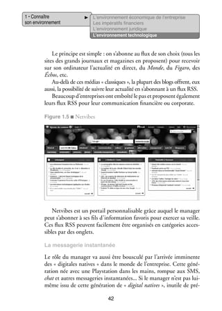 1 • Connaître
son envi­­ ne­­
ron­­ ment

L’environnement éco­­ mique de l’entreprise
no­­
Les impé­­ tifs finan­­
ra­­
ciers
L’environnement juri­­
dique
L’environnement tech­­ lo­­
no­­ gique

Le prin­­
cipe est simple : on s’abonne au flux de son choix (tous les
sites des grands jour­­
naux et maga­­
zines en pro­­
posent) pour rece­­
voir
sur son ordi­­ teur l’actualité en direct, du Monde, du Figaro, des
na­­
Échos, etc.
Au-­ elà de ces médias « clas­­
d
siques », la plu­­ des blogs offrent, eux
part
aussi, la pos­­ bi­­ de suivre leur actua­­ en s’abonnant à un flux RSS.
si­­ lité
lité
Beau­­
coup d’entreprises ont emboîté le pas et pro­­
posent éga­­ ment
le­­
leurs flux RSS pour leur commu­­ ca­­
ni­­ tion finan­­
cière ou corporate.
Figure 1.5 ■ Netvibes

Netvibes est un por­­ personnalisable grâce auquel le mana­­
tail
ger
peut s’abonner à ses fils d’information favo­­ pour exer­­ sa veille.
ris
cer
Ces flux RSS peuvent faci­­ ment être orga­­ sés en caté­­ ries acces­
le­­
ni­­
go­­
­
sibles par des onglets.
La mes­­ ge­­ ins­­
sa­­ rie
tanta­­
née

Le rôle du mana­­ va aussi être bous­­
ger
culé par l’arrivée immi­­
nente
des « digi­­
tales natives » dans le monde de l’entreprise. Cette géné­
­
ra­­
tion née avec une Playstation dans les mains, rom­­ aux SMS,
pue
chat et autres mes­­ ge­­ ins­­
sa­­ ries tanta­­
nées... Si le mana­­ n’est pas luiger
m
­ ême issu de cette géné­­ tion de « digi­­ natives », inutile de pré­
ra­­
tal
­
42

 
