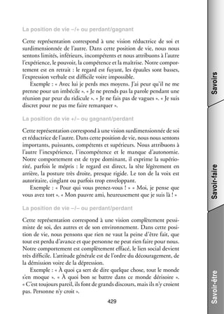 Cette repré­­ ta­­
sen­­ tion cor­­ pond à une vision réduc­­
res­­
trice de soi et
sur­ imen­­ née de l’autre. Dans cette posi­­
d
sion­­
tion de vie, nous nous
sen­­
tons limi­­ infé­­
tés,
rieurs, incom­­ tents et nous attri­­
pé­­
buons à l’autre
l’expérience, le pou­­
voir, la compé­­
tence et la maî­­
trise. Notre compor­
­
te­­
ment est en retrait : le regard est fuyant, les épaules sont basses,
l’expression ver­­
bale est dif­­ cile voire impos­­
fi­­
sible.
Exemple : « Avec lui je perds mes moyens. J’ai peur qu’il ne me
prenne pour un imbé­­
cile ». « Je ne prends pas la parole pen­­
dant une
réunion par peur du ridi­­
cule ». « Je ne fais pas de vagues ». « Je suis
dis­­ pour ne pas me faire remar­­
cret
quer ».

Savoirs

La posi­­
tion de vie –/+ ou per­­
dant/gagnant

Cette repré­­ ta­­ cor­­ pond à une vision sur­ imen­­ née de soi
sen­­ tion res­­
d
sion­­
et réduc­­
trice de l’autre. Dans cette posi­­ de vie, nous nous sen­­
tion
tons
impor­­
tants, puis­­
sants, compé­­
tents et supé­­
rieurs. Nous attri­­
buons à
l’autre l’inexpérience, l’incompétence et le manque d’autonomie.
Notre compor­­ ment est de type domi­­
te­­
nant, il exprime la supé­­ ­
rio­
rité, par­­ le mépris  : le regard est direct, la tête légè­­ ment en
fois
re­­
arrière, la pos­­
ture très droite, presque rigide. Le ton de la voix est
auto­­ taire, cin­­
ri­­
glant ou par­­ trop enve­­ pant.
fois
lop­­
Exemple : « Pour qui vous prenez-­ ous ! » « Moi, je pense que
v
vous avez tort ». « Mon pauvre ami, heu­­ se­­
reu­­ ment que je suis là ! »

Savoir-faire

La posi­­
tion de vie +/– ou gagnant/per­­
dant

Cette repré­­ ta­­
sen­­ tion cor­­ pond à une vision complè­­ ment pes­­ ­
res­­
te­­
si­
miste de soi, des autres et de son envi­­ ne­­
ron­­ ment. Dans cette posi­
­
tion de vie, nous pen­­
sons que rien ne vaut la peine d’être fait, que
tout est perdu d’avance et que per­­
sonne ne peut rien faire pour nous.
Notre compor­­ ment est complè­­ ment effacé, le lien social devient
te­­
te­­
très dif­­ cile. L’attitude géné­­ est de l’ordre du décou­­ ge­­
fi­­
rale
ra­­ ment, de
la démis­­
sion voire de la dépres­­
sion.
Exemple : « À quoi ça sert de dire quelque chose, tout le monde
s’en moque  ». «  À quoi bon se battre dans ce monde déri­­
soire  ».
« C’est tou­­
jours pareil, ils font de grands dis­­
cours, mais ils n’y croient
pas. Per­­
sonne n’y croit ».
429

Savoir-être

La posi­­
tion de vie –/– ou per­­
dant/per­­
dant

 