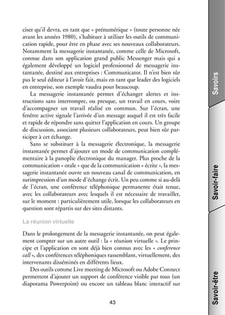 Savoirs
Savoir-faire

ci­­ qu’il devra, en tant que « prénumérique » (toute per­­
ser
sonne née
avant les années 1980), s’habituer à uti­­ ser les outils de commu­­ ­
li­­
ni­
ca­­
tion rapide, pour être en phase avec ses nou­­
veaux col­­ bo­­ teurs.
la­­ ra­­
Notam­­
ment la mes­­ ge­­ ins­­
sa­­ rie tanta­­
née, comme celle de Microsoft,
connue dans son appli­­ tion grand public Messenger mais qui a
ca­­
éga­­ ment déve­­
le­­
loppé un logi­­ pro­­ sion­­ de mes­­ ge­­ ins­
ciel
fes­­ nel
sa­­ rie
­
tanta­­
née, des­­
tiné aux entre­­
prises : Communicator. Il n’est bien sûr
pas le seul édi­­
teur à l’avoir fait, mais en tant que lea­­ des logi­­
der
ciels
en entre­­
prise, son exemple vau­­ pour beau­­
dra
coup.
La mes­­ ge­­ ins­­
sa­­ rie
tanta­­
née per­­
met d’échanger alertes et ins­
­
truc­­
tions sans inter­­
rompre, ou presque, un tra­­ en cours, voire
vail
d’accompagner un tra­­
vail réa­­ en commun. Sur l’écran, une
lisé
fenêtre active signale l’arrivée d’un mes­­
sage auquel il est très facile
et rapide de répondre sans quit­­ l’application en cours. Un groupe
ter
de dis­­ sion, asso­­
cus­­
ciant plu­­
sieurs col­­ bo­­ teurs, peut bien sûr par­
la­­ ra­­
­
ti­­ per à cet échange.
ci­­
Sans se sub­­ tuer à la mes­­ ge­­ élec­­ nique, la mes­­ ge­­
sti­­
sa­­ rie
tro­­
sa­­ rie
ins­­
tanta­­ per­­
née
met d’ajouter un mode de commu­­ ca­­
ni­­ tion complé­
­
men­­
taire à la pano­­ élec­­ nique du mana­­ Plus proche de la
plie
tro­­
ger.
commu­­ ca­­
ni­­ tion « orale » que de la commu­­ ca­­
ni­­ tion « écrite », la mes­
­
sa­­ rie ins­­
ge­­
tanta­­ ouvre un nou­­
née
veau canal de commu­­ ca­­
ni­­ tion, en
sur­­ pres­­
im­­ sion d’un mode d’échange écrit. Un peu comme si au-­ elà
d
de l’écran, une confé­­
rence télé­­ nique per­­ nente était tenue,
pho­­
ma­­
avec les col­­ bo­­ teurs avec les­­
la­­ ra­­
quels il est néces­­
saire de tra­­
vailler,
sur le moment : par­­ cu­­ re­­
ti­­ liè­­ ment utile, lorsque les col­­ bo­­ teurs en
la­­ ra­­
ques­­
tion sont répar­­ sur des sites dis­­
tis
tants.

Dans le pro­­ ge­­
lon­­ ment de la mes­­ ge­­ ins­­
sa­­ rie tanta­­
née, on peut éga­­ ­
le­
ment comp­­ sur un autre outil : la « réunion vir­­
ter
tuelle ». Le prin­
­
cipe et l’application en sont déjà bien connus avec les « conference
call », des confé­­
rences télé­­ niques ras­­ blant, vir­­ le­­
pho­­
sem­­
tuel­­ ment, des
inter­­ nants dis­­ mi­­ en dif­­ rents lieux.
ve­­
sé­­ nés
fé­­
Des outils comme Live mee­­
ting de Microsoft ou Adobe Connect
per­­
mettent d’ajouter un sup­­
port de confé­­
rence visible par tous (un
diaporama Powerpoint) ou encore un tableau blanc inter­­ tif sur
ac­­
43

Savoir-être

La réunion vir­­
tuelle

 