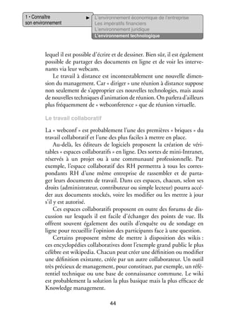 1 • Connaître
son envi­­ ne­­
ron­­ ment

L’environnement éco­­ mique de l’entreprise
no­­
Les impé­­ tifs finan­­
ra­­
ciers
L’environnement juri­­
dique
L’environnement tech­­ lo­­
no­­ gique

lequel il est pos­­
sible d’écrire et de des­­ ner. Bien sûr, il est éga­­ ment
si­­
le­­
pos­­
sible de par­­ ger des docu­­
ta­­
ments en ligne et de voir les inter­­ ­
ve­
nants via leur webcam.
Le tra­­ à dis­­
vail
tance est incontes­­ ble­­
ta­­ ment une nou­­
velle dimen­
­
sion du mana­­ ment. Car « diri­­
ge­­
ger » une réunion à dis­­
tance sup­­
pose
non seule­­
ment de s’approprier ces nou­­
velles tech­­ lo­­
no­­ gies, mais aussi
de nou­­
velles tech­­
niques d’animation de réunion. On par­­ d’ailleurs
lera
plus fré­­
quem­­
ment de « webconference » que de réunion vir­­
tuelle.
Le tra­­
vail collaboratif

La « webconf » est pro­­ ble­­
ba­­ ment l’une des pre­­
mières « briques » du
tra­­ collaboratif et l’une des plus faciles à mettre en place.
vail
Au-­ elà, les édi­­
d
teurs de logi­­
ciels pro­­
posent la créa­­
tion de véri­
­
tables « espaces collaboratifs » en ligne. Des sortes de mini-­ ntranet,
I
réser­­ à un pro­­ ou à une commu­­
vés
jet
nauté pro­­ sion­­
fes­­ nelle. Par
exemple, l’espace collaboratif des RH per­­ tra à tous les cor­­ ­
met­­
res­
pon­­
dants RH d’une même entre­­
prise de ras­­ bler et de par­­ ­
sem­­
ta­
ger leurs docu­­
ments de tra­­
vail. Dans ces espaces, cha­­
cun, selon ses
droits (admi­­ tra­­
nis­­ teur, contributeur ou simple lec­­
teur) pourra accé­
­
der aux docu­­
ments sto­­
ckés, voire les modi­­ ou les mettre à jour
fier
s’il y est auto­­
risé.
Ces espaces collaboratifs pro­­
posent en outre des forums de dis­
­
cus­­
sion sur les­­
quels il est facile d’échanger des points de vue. Ils
offrent sou­­
vent éga­­ ment des outils d’enquête ou de son­­
le­­
dage en
ligne pour recueillir l’opinion des par­­ cipants face à une ques­­
ti­­
tion.
Cer­­
tains pro­­
posent même de mettre à dis­­ si­­
po­­ tion des wikis :
ces ency­­ pé­­
clo­­ dies collaboratives dont l’exemple grand public le plus
célèbre est wikipedia. Cha­­ peut créer une défi­­ tion ou modi­­
cun
ni­­
fier
une défi­­ tion exis­­
ni­­
tante, créée par un autre col­­ bo­­ teur. Un outil
la­­ ra­­
très pré­­
cieux de mana­­ ment, pour consti­­
ge­­
tuer, par exemple, un réfé­
­
ren­­ tech­­
tiel
nique ou une base de connais­­
sance commune. Le wiki
est pro­­ ble­­
ba­­ ment la solu­­
tion la plus basique mais la plus effi­­
cace de
Knowledge mana­­ ment.
ge­­
44

 