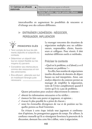 13 • Opti­­ ser son effi­­ cité
mi­­
ca­­
rela­­ nelle
tion­­

Mieux se connaître pour gagner en effi­­ cité
ca­­
Prendre en compte la dimen­­ inter­ ultu­­
sion
c relle
Entraî­­ l’adhésion : négo­­
ner
cier, per­­ der, influ­­ cer
sua­­
en­­
Gérer les conflits

inter­ ultu­­
c
relles en aug­­ tant les pos­­ bi­­ tés de ren­­
men­­
si­­ li­­
contre et
d’échange avec des cultures dif­­ rentes.
fé­­

CC Entraî­­
ner l’adhésion : négo­­cier,
per­­sua­­der, influ­­
en­­cer
PRINCIPES CLÉS
•	 Tenir compte de tous les élé­
­
ments objec­­ et sub­­ tifs du
tifs
jec­­
contexte.
•	 Déter­­ ner un objec­­ clair
mi­­
tif
tout en res­­
tant flexible sur les
moyens d’y par­­ nir.
ve­­

Le mana­­ ren­­
ger
contre des situa­­
tions de
négo­­ tion mul­­
cia­­
tiples  avec ses col­­ bo­
la­­ ­
ra­­
teurs, res­­ sables, clients, four­­ ­
pon­­
nis­
seurs et col­­
lègues. Pour réus­­ il doit
sir,
maî­­ ser dif­­ rents outils et méthodes.
tri­­
fé­­

Pré­­ ser le contexte
ci­­

« Quel est le pro­­
blème, et d’abord y a-­-il
t
vrai­­
ment un pro­­
blème ? »
En effet, bon nombre de négo­­ tions
cia­­
inutiles découlent de don­­
nées de départ
•	 Être effi­­
cient : atteindre son but
fausses ou mal inter­­ tées. Ainsi, une
pré­­
en mobi­­ sant l’énergie juste
li­­
ana­­ objec­­ du contexte per­­ au
lyse
tive
met
néces­­
saire.
mana­­ de sim­­ fier la négo­­ tion,
ger 
pli­­
cia­­
voire de l’éviter complè­­ ment quand il
te­­
s’avère qu’il n’y a pas de pro­­
blème.
Quatre pré­­ tions pour ana­­ ser objec­­ ve­­
cau­­
ly­­
ti­­ ment le contexte :
✓✓ obte­­ les infor­­ tions néces­­
nir
ma­­
saires et les véri­­
fier ;
✓✓ énon­­ les faits sans por­­ ni juge­­
cer
ter
ment, ni opi­­
nion ;
✓✓ éva­­
cuer le plus pos­­
sible les a priori de cha­­
cun ;
✓✓ noter les éven­­
tuelles diver­­
gences de vue et de posi­­
tion sur les­
­
quelles por­­ au final l’entretien.
tera
En évi­­
tant à cette étape ini­­
tiale tout juge­­
ment et confron­­ ­
ta­
tion d’opinions, les pro­­ go­­
ta­­ nistes gagnent du temps. Par ailleurs, la
confiance mutuelle qu’ils se témoignent favo­­ sera la pour­­
ri­­
suite de la
dis­­ sion, don­­
cus­­
nant lieu cette fois à débat, voire à négo­­ tion.
cia­­

•	 Consi­­ rer ses inter­­ cuteurs
dé­­
lo­­
comme des res­­
sources et non
des adver­­
saires.

442

 