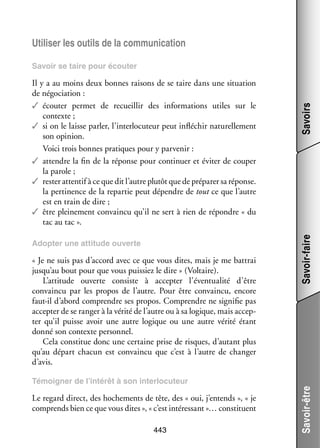 Uti­­ ser les outils de la commu­­ ca­­
li­­
ni­­ tion

Adop­­ une atti­­
ter
tude ouverte

« Je ne suis pas d’accord avec ce que vous dites, mais je me bat­­
trai
jusqu’au bout pour que vous puis­­ le dire » (Vol­­
siez
taire).
L’attitude ouverte consiste à accep­­
ter l’éventualité d’être
convaincu par les pro­­ de l’autre. Pour être convaincu, encore
pos
faut-­l d’abord comprendre ses pro­­
i
pos. Comprendre ne signi­­ pas
fie
accep­­ de se ran­­ à la vérité de l’autre ou à sa logique, mais accep­
ter
ger
­
ter qu’il puisse avoir une autre logique ou une autre vérité étant
donné son contexte per­­ nel.
son­­
Cela consti­­ donc une cer­­
tue
taine prise de risques, d’autant plus
qu’au départ cha­­
cun est convaincu que c’est à l’autre de chan­­
ger
d’avis.

Savoir-faire

Il y a au moins deux bonnes rai­­
sons de se taire dans une situa­­
tion
de négo­­ tion :
cia­­
✓✓ écou­­ per­­
ter
met de recueillir des infor­­ tions utiles sur le
ma­­
contexte ;
✓✓ si on le laisse par­­ l’interlocuteur peut inflé­­
ler,
chir natu­­ le­­
rel­­ ment
son opi­­
nion.
Voici trois bonnes pra­­
tiques pour y par­­ nir :
ve­­
✓✓ attendre la fin de la réponse pour conti­­
nuer et évi­­ de cou­­
ter
per
la parole ;
✓✓ res­­ atten­­ à ce que dit l’autre plu­­ que de pré­­ rer sa réponse.
ter
tif
tôt
pa­­
la per­­ nence de la repar­­ peut dépendre de tout ce que l’autre
ti­­
tie
est en train de dire ;
✓✓ être plei­­ ment convaincu qu’il ne sert à rien de répondre « du
ne­­
tac au tac ».

Savoirs

Savoir se taire pour écou­­
ter

Le regard direct, des hoche­­
ments de tête, des « oui, j’entends », « je
comprends bien ce que vous dites », « c’est inté­­ sant »… consti­­
res­­
tuent
443

Savoir-être

Témoi­­
gner de l’intérêt à son inter­­ cuteur
lo­­

 