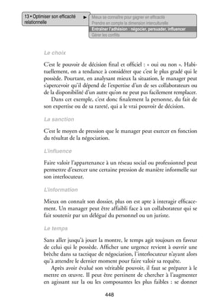 13 • Opti­­ ser son effi­­ cité
mi­­
ca­­
rela­­ nelle
tion­­

Mieux se connaître pour gagner en effi­­ cité
ca­­
Prendre en compte la dimen­­ inter­ ultu­­
sion
c relle
Entraî­­ l’adhésion : négo­­
ner
cier, per­­ der, influ­­ cer
sua­­
en­­
Gérer les conflits

Le choix

C’est le pou­­
voir de déci­­
sion final et offi­­
ciel : « oui ou non ». Habi­
­
tuel­­ ment, on a ten­­
le­­
dance à consi­­ rer que c’est le plus gradé qui le
dé­­
pos­­
sède. Pour­­
tant, en ana­­ sant mieux la situa­­
ly­­
tion, le mana­­ peut
ger
s’apercevoir qu’il dépend de l’expertise d’un de ses col­­ bo­­ teurs ou
la­­ ra­­
de la dis­­ ni­­ lité d’un autre qu’on ne peut pas faci­­ ment rem­­ cer.
po­­ bi­­
le­­
pla­­
Dans cet exemple, c’est donc fina­­ ment la per­­
le­­
sonne, du fait de
son exper­­ ou de sa rareté, qui a le vrai pou­­ de déci­­
tise
voir
sion.
La sanc­­
tion

C’est le moyen de pres­­
sion que le mana­­ peut exer­­ en fonc­­
ger
cer
tion
du résul­­ de la négo­­ tion.
tat
cia­­
L’influence

Faire valoir l’appartenance à un réseau social ou pro­­ sion­­ peut
fes­­ nel
per­­
mettre d’exercer une cer­­
taine pres­­
sion de manière infor­­
melle sur
son inter­­ cuteur.
lo­­
L’information

Mieux on connaît son dos­­
sier, plus on est apte à inter­ gir effi­­ ce­
a
ca­­ ­
ment. Un mana­­ peut être affai­­ face à un col­­ bo­­ teur qui se
ger
bli
la­­ ra­­
fait sou­­ nir par un délé­­ du per­­ nel ou un juriste.
te­­
gué
son­­
Le temps

Sans aller jusqu’à jouer la montre, le temps agit tou­­
jours en faveur
de celui qui le pos­­
sède. Affi­­
cher une urgence revient à ouvrir une
brèche dans sa tac­­
tique de négo­­ tion, l’interlocuteur n’ayant alors
cia­­
qu’à attendre le der­­
nier moment pour faire valoir sa requête.
Après avoir éva­­ son véri­­
lué
table pou­­
voir, il faut se pré­­ rer à le
pa­­
mettre en œuvre. Il peut être per­­
tinent de cher­­
cher à l’augmenter
en agis­­
sant sur la ou les compo­­
santes les plus faibles  : se don­­
ner
448

 