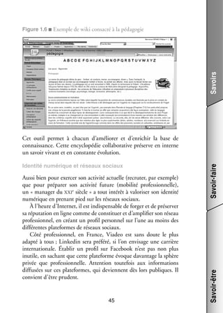 Savoirs

Figure 1.6 ■ Exemple de wiki consa­­ à la péda­­ gie
cré
go­­

Aussi bien pour exer­­ son acti­­ actuelle (recru­­ par exemple)
cer
vité
ter,
que pour pré­­ rer son acti­­
pa­­
vité future (mobi­­ pro­­ sion­­
lité
fes­­ nelle),
e
rêt
ri­­
tité
un « mana­­ du xxi  siècle » a tout inté­­ à valo­­ ser son iden­­
ger
numé­­
rique en pre­­
nant pied sur les réseaux sociaux.
À l’heure d’Internet, il est indis­­ sable de for­­ et de pré­­ ver
pen­­
ger
ser­­
sa répu­­ tion en ligne comme de consti­­
ta­­
tuer et d’amplifier son réseau
pro­­ sion­­ en créant un pro­­ per­­ nel sur l’une au moins des
fes­­ nel,
fil
son­­
dif­­ rentes plateformes de réseaux sociaux.
fé­­
Côté pro­­ sion­­
fes­­ nel, en France, Viadeo est sans doute le plus
adapté à tous ; Linkedin sera pré­­
féré, si l’on envi­­
sage une car­­
rière
inter­­ tionale. Éta­­ un pro­­ sur Facebook n’est pas non plus
na­­
blir
fil
inutile, en sachant que cette pla­­ forme évoque davan­­
te­­
tage la sphère
pri­­ que pro­­ sion­­
vée
fes­­ nelle. Atten­­
tion tou­­ fois aux infor­­ tions
te­­
ma­­
dif­­ sées sur ces plateformes, qui deviennent dès lors publiques. Il
fu­­
convient d’être prudent.

45

Savoir-être

Iden­­
tité numé­­
rique et réseaux sociaux

Savoir-faire

Cet outil per­­
met à cha­­
cun d’améliorer et d’enrichir la base de
connais­­
sance. Cette ency­­ pé­­ collaborative pré­­
clo­­ die
serve en interne
un savoir vivant et en constante évo­­ tion.
lu­­

 