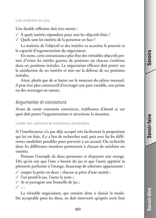 Une double réflexion doit être menée :
✓✓ À quels inté­­ répondent pour moi les objec­­ fixés ?
rêts
tifs
✓✓ Quels sont les inté­­ de la per­­
rêts
sonne en face ?
La maî­­
trise de l’objectif et des inté­­ va accroître le pou­­
rêts
voir et
la capa­­ d’argumentation du négo­­ teur.
cité
cia­­
En outre, cette connais­­
sance plus fine des véri­­
tables objec­­ per­
tifs ­
met d’éviter les sté­­
riles guerres de posi­­
tions où cha­­
cun s’enferme
dans ses posi­­
tions ini­­
tiales. La négo­­ tion effi­­
cia­­
cace doit por­­ sur
ter
la satis­­
faction de ses inté­­ et non sur la défense de ses posi­­
rêts
tions
ini­­
tiales.
Ainsi, plu­­ que de se battre sur le mon­­
tôt
tant du salaire men­­
suel,
il peut être plus construc­­ d’envisager une part variable, une prime
tif
ou des avan­­
tages en nature.

Savoirs

Les Inté­­
rêts en jeu

Lis­­ les options et solu­­
ter
tions pos­­
sibles

Si l’interlocuteur n’a pas déjà accepté très faci­­ ment la pro­­ si­­
le­­
po­­ tion
qui lui est faite, il y a lieu de recher­­
cher seul, puis avec lui les dif­­ ­
fé­
rentes moda­­ tés pos­­
li­­
sibles pour par­­ nir à un accord. On recherche
ve­­
donc les dif­­ rentes manières per­­ tant à cha­­
fé­­
met­­
cun de satis­­
faire ses
inté­­
rêts.
Pre­­
nons l’exemple de deux per­­
sonnes se dis­­ tant une orange.
pu­­
Dès qu’on sait que l’une a besoin du jus et que l’autre appré­­ la
cie
pâtis­­ rie par­­ mée à l’orange, beau­­
se­­
fu­­
coup de solu­­
tions appa­­
raissent :
✓✓ cou­­ la poire en deux : cha­­ se prive d’une moi­­
per
cun
tié ;
✓✓ l’un prend le jus, l’autre la zeste ;
✓✓ ils se par­­
tagent une bou­­
teille de jus ;
✓✓ …
La véri­­
table négo­­ tion, qui consiste donc à choi­­ la moda­
cia­­
sir
­
lité accep­­
table pour les deux, ne doit inter­­ nir qu’après avoir listé
ve­­
451

Savoir-être

Avant de savoir comment convaincre, éta­­ sons d’abord ce sur
blis­­
quoi doit por­­ l’argumentation et sécu­­ sons la situa­­
ter
ri­­
tion.

Savoir-faire

Argu­­ ter et convaincre
men­­

 