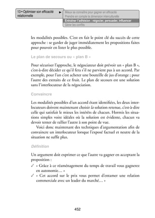 13 • Opti­­ ser son effi­­ cité
mi­­
ca­­
rela­­ nelle
tion­­

Mieux se connaître pour gagner en effi­­ cité
ca­­
Prendre en compte la dimen­­ inter­ ultu­­
sion
c relle
Entraî­­ l’adhésion : négo­­
ner
cier, per­­ der, influ­­ cer
sua­­
en­­
Gérer les conflits

les moda­­ tés pos­­
li­­
sibles. C’est en fait le point clé du suc­­ de cette
cès
approche : se gar­­ de juger immé­­ te­­
der
dia­­ ment les pro­­ si­­
po­­ tions faites
pour pou­­ en lis­­ le plus pos­­
voir
ter
sible.
Le plan de secours ou « plan B »

Pour sécu­­ ser l’approche, le négo­­ teur doit pré­­ un « plan B »,
ri­­
cia­­
voir
c’est-à-dire déci­­ ce qu’il fera s’il ne par­­
der
vient pas à un accord. Par
exemple, pour l’un c’est ache­­ une bou­­
ter
teille de jus d’orange ; pour
l’autre des extraits de ce fruit. Le plan de secours est une solu­­
tion
sans l’interlocuteur de la négo­­ tion.
cia­­
Convaincre

Les moda­­ tés pos­­
li­­
sibles d’un accord étant iden­­ fiées, les deux inter­
ti­­
­
lo­­
cuteurs doivent main­­ nant choi­­ la solu­­
te­­
sir
tion rete­­
nue, c’est-à-dire
celle qui satis­­ le mieux les inté­­ de cha­­
fait
rêts
cun. Hor­­ les situa­
mis
­
tions simples voire idéales où la solu­­
tion est évi­­
dente, cha­­
cun va
devoir tenter de ral­­ l’autre à son point de vue.
lier
Voici donc main­­ nant des tech­­
te­­
niques d’argumentation afin de
convaincre un inter­­ cuteur lorsque l’exposé fac­­
lo­­
tuel et neutre de la
situa­­
tion ne suf­­ plus.
fit
Défi­­ tion
ni­­

Un argu­­
ment doit expri­­ ce que l’autre va gagner en accep­­
mer
tant la
pro­­ si­­
po­­ tion :
✓✓ « Grâce à ce ré­ ména­­ ment du temps de tra­­ vous gagne­­
a
ge­­
vail
rez
en autonomie… »
✓✓ «  Cet accord sur le prix vous per­­
met d’entamer une rela­­
tion
commer­­
ciale avec un lea­­ du marché… »
der

452

 