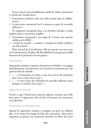 Savoirs

Encore faut-­l avoir préa­­ ble­­
i
la­­ ment véri­­ les réelles moti­­
fié
vations
et inté­­ de l’interlocuteur :
rêts
✓✓ L’autonomie constitue-­-elle une réelle attente pour le col­­ bo­
t
la­­ ­
ra­­
teur ?
✓✓ Le par­­ naire commer­­ est-­l vrai­­
te­­
cial
i
ment en quête de nou­­
velles
réfé­­
rences ?
Un argu­­
ment cor­­ pond donc à un béné­­ attendu et rendu
res­­
fice
expli­­ grâce à une preuve tan­­
cite
gible :
✓✓ L’autonomie cor­­ pond à une plage de 2  heures par semaine
res­­
vali­­ par la DRH…
dée
✓✓ « Lea­­ du mar­­
der
ché » = numéro 1 euro­­
péen en chiffre d’affaires
sur telle activité…
Évi­­ l’écueil de la jus­­ fi­­
ter
ti­­ cation. Elle est tour­­ vers soi et non
née
vers l’interlocuteur. De plus, elle décrédibilise le mana­­ qui semble
ger
incer­­
tain de la per­­ nence de son pro­­
ti­­
pos.

Argu­­ ter consiste à expri­­ clai­­ ment un béné­­ et à enga­­
men­­
mer
re­­
fice
ger
immé­­ te­­
dia­­ ment l’interlocuteur vers l’accord en ter­­ nant par une
mi­­
ques­­
tion dite de contrôle :
✓✓ « … et l’autonomie c’est bien ce que vous m’avez dit recher­­
cher
dans votre tra­­
vail, n’est-ce pas ? »
✓✓ « … et vous m’avez dit recher­­
cher de nou­­
velles réfé­­
rences pour
atta­­
quer ce mar­­
ché, n’est-ce pas ? »

Savoir-faire

Argu­­
men­­
ter

Objec­­
tion et parade

Pré­­
voir ce que l’interlocuteur pour­­ oppo­­ consti­­ une réelle
rait
ser
tue
force pour le négo­­ teur afin de faire l’économie de conces­­
cia­­
sions
(voir plus bas).

Quand les argu­­
ments viennent à man­­
quer ou qu’ils ne suf­­
fisent
plus, il est temps d’envisager de faire des conces­­
sions. Alors qu’un
argu­­
ment est gra­­
tuit, une conces­­
sion néces­­ un effort de la part
site
453

Savoir-être

Conces­­
sion et contre­­ ties
par­­

 