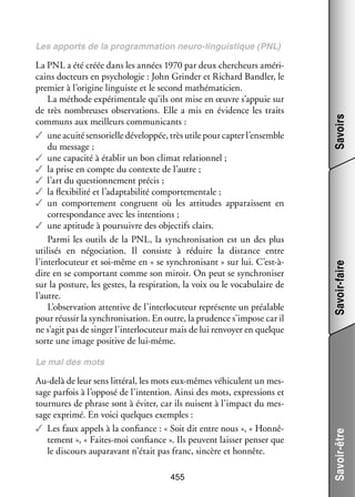 Savoir-faire

La PNL a été créée dans les années 1970 par deux cher­ heurs amé­­ ­
c
ri­
cains doc­­
teurs en psy­­ lo­­
cho­­ gie : John Grinder et Richard Bandler, le
pre­­
mier à l’origine lin­­
guiste et le second mathéma­­ cien.
ti­­
La méthode expé­­ men­­ qu’ils ont mise en œuvre s’appuie sur
ri­­ tale
de très nom­­
breuses obser­­ tions. Elle a mis en évi­­
va­­
dence les traits
communs aux meilleurs commu­­ cants :
ni­­
✓✓ une acuité sen­­ rielle déve­­ pée, très utile pour cap­­ l’ensemble
so­­
lop­­
ter
du mes­­
sage ;
✓✓ une capa­­ à éta­­ un bon cli­­ rela­­ nel ;
cité
blir
mat
tion­­
✓✓ la prise en compte du contexte de l’autre ;
✓✓ l’art du ques­­ ne­­
tion­­ ment pré­­
cis ;
✓✓ la flexi­­ lité et l’adaptabilité compor­­ men­­
bi­­
te­­ tale ;
✓✓ un compor­­ ment congruent où les atti­­
te­­
tudes appa­­
raissent en
cor­­ pon­­
res­­ dance avec les inten­­
tions ;
✓✓ une apti­­
tude à pour­­
suivre des objec­­ clairs.
tifs
Parmi les outils de la PNL, la syn­­ ni­­ tion est un des plus
chro­­ sa­­
uti­­ sés en négo­­ tion. Il consiste à réduire la dis­­
li­­
cia­­
tance entre
l’interlocuteur et soi-­ ême en « se syn­­ ni­­
m
chro­­ sant » sur lui. C’est-àdire en se compor­­
tant comme son miroir. On peut se syn­­ ni­­
chro­­ ser
sur la pos­­
ture, les gestes, la res­­ ra­­
pi­­ tion, la voix ou le voca­­ laire de
bu­­
l’autre.
L’observation atten­­ de l’interlocuteur repré­­
tive
sente un préa­­
lable
pour réus­­ la syn­­ ni­­ tion. En outre, la pru­­
sir
chro­­ sa­­
dence s’impose car il
ne s’agit pas de sin­­ l’interlocuteur mais de lui ren­­
ger
voyer en quelque
sorte une image posi­­ de lui-­ ême.
tive
m

Savoirs

Les apports de la pro­­
gram­­ tion neuro-­inguistique (PNL)
ma­­
l

Au-­ elà de leur sens lit­­ ral, les mots eux-­ êmes véhi­­
d
té­­
m
culent un mes­
­
sage par­­ à l’opposé de l’intention. Ainsi des mots, expres­­
fois
sions et
tour­­
nures de phrase sont à évi­­ car ils nuisent à l’impact du mes­
ter,
­
sage exprimé. En voici quelques exemples :
✓✓ Les faux appels à la confiance : « Soit dit entre nous », « Hon­­ ­
nê­
te­­
ment », « Faites-­ oi confiance ». Ils peuvent lais­­ pen­­ que
m
ser
ser
le dis­­
cours aupa­­ vant n’était pas franc, sin­­
ra­­
cère et hon­­
nête.
455

Savoir-être

Le mal des mots

 
