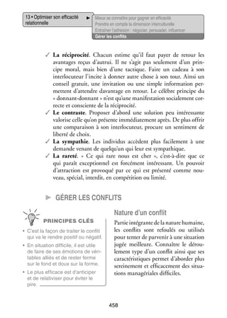 13 • Opti­­ ser son effi­­ cité
mi­­
ca­­
rela­­ nelle
tion­­

Mieux se connaître pour gagner en effi­­ cité
ca­­
Prendre en compte la dimen­­ inter­ ultu­­
sion
c relle
Entraî­­ l’adhésion : négo­­ per­­ der, influ­­ cer
ner
cier, sua­­
en­­
Gérer les conflits

✓✓ La réci­­
procité. Cha­­
cun estime qu’il faut payer de retour les
avan­­
tages reçus d’autrui. Il ne s’agit pas seule­­
ment d’un prin­
­
cipe moral, mais bien d’une tac­­
tique. Faire un cadeau à son
inter­­ cuteur l’incite à don­­ autre chose à son tour. Ainsi un
lo­­
ner
conseil gra­­
tuit, une invi­­ tion ou une simple infor­­ tion per­
ta­­
ma­­
­
mettent d’attendre davan­­
tage en retour. Le célèbre prin­­
cipe du
« donnant-­ onnant » n’est qu’une mani­­ ta­­
d
fes­­ tion socia­­ ment cor­
le­­
­
recte et consciente de la réci­­
procité.
✓✓ Le contraste. Pro­­ ser d’abord une solu­­
po­­
tion peu inté­­ sante
res­­
valo­­ celle qu’on pré­­
rise
sente immé­­ te­­
dia­­ ment après. De plus offrir
une compa­­ son à son inter­­ cuteur, pro­­
rai­­
lo­­
cure un sen­­ ment de
ti­­
liberté de choix.
✓✓ La sym­­ thie. Les indi­­ dus accèdent plus faci­­ ment à une
pa­­
vi­­
le­­
demande venant de quelqu’un qui leur est sym­­ thique.
pa­­
✓✓ La rareté. «  Ce qui rare nous est cher  », c’est-à-dire que ce
qui paraît excep­­ nel est for­­ ment inté­­ sant. Un pou­­
tion­­
cé­­
res­­
voir
d’attraction est pro­­ qué par ce qui est pré­­
vo­­
senté comme nou­
­
veau, spé­­
cial, inter­­ en compé­­
dit,
tition ou limité.

CC Gérer les conflits
Nature d’un conflit
PRINCIPES CLÉS
•	 C’est la façon de trai­­ le conflit
ter
qui va le rendre posi­­ ou néga­­
tif
tif.
•	 En situa­­
tion dif­­ cile, il est utile
fi­­
de faire de ses émo­­
tions de véri­
­
tables alliés et de res­­ ferme
ter
sur le fond et doux sur la forme.
•	 Le plus effi­­
cace est d’anticiper
et de rela­­ vi­­ pour évi­­ le
ti­­ ser
ter
pire.

Par­­ inté­­
tie
grante de la nature humaine,
les conflits sont refou­­ ou uti­­ sés
lés
li­­
pour ten­ er de par­­ nir à une situa­­
t
ve­­
tion
jugée meilleure. Connaître le dérou­
­
le­­
ment type d’un conflit ainsi que ses
carac­­ ris­­
té­­ tiques per­­
met d’aborder plus
serei­­ ment et effi­­ ce­­
ne­­
ca­­ ment des situa­
­
tions managériales dif­­ ciles.
fi­­

458

 