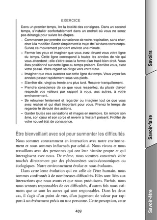 Nous sommes constam­­
ment en inter­­ tion avec notre envi­­ ne­
ac­­
ron­­ ­
ment et nous sommes influ­­ cés par celui-­ i. Nous vivons et nous
en­­
c
tra­­
vaillons avec des per­­
sonnes qui ont leur his­­
toire propre et qui
inter­ gissent avec nous. De même, nous sommes concer­­ voire
a
nés
tou­­
chés direc­­ ment par des phé­­ mènes socio-­ conomiques ou
te­­
no­­
é
éco­­ giques. Notre envi­­ ne­­
lo­­
ron­­ ment évo­­ et nous évo­­
lue
luons.
Dans cette lente évo­­ tion qui est celle de l’être humain, nous
lu­­
sommes confron­­ à de nom­­
tés
breuses dif­­ cultés. Elles sont liées aux
fi­­
inter­­ tions que nous avons et que nous pro­­ sons. Par­­
ac­­
dui­­
fois, nous
nous sen­­
tons res­­ sables de ces dif­­ cultés, d’autres fois nous esti­
pon­­
fi­­
­
mons que ce sont les autres qui sont res­­ sables. Dans les deux
pon­­
cas, il s’agit d’un point de vue, d’un juge­­
ment de valeur par rap­
­
port à un évé­­ ment pré­­ ou une per­­
ne­­
cis
sonne. Cette per­­ tion, cette
cep­­
489

Savoir-faire

Être bien­­
veillant avec soi pour sur­­ ter les dif­­ cultés
mon­­
fi­­

Savoir-être

Dans un pre­­
mier temps, lire la tota­­ des consignes. Dans un second
lité
temps, s’installer confor­­ ble­­
ta­­ ment dans un endroit où vous ne serez
pas déran­­ pour suivre les étapes.
gé
−− Commen­­ par prendre conscience de votre res­­ ra­­
cer
pi­­ tion, sans cher­
­
cher à la modi­­
fier. Sen­­ sim­­ ment le tra­­ de l’air dans votre corps.
tir
ple­­
jet
Suivre ce mou­­ ment pen­­
ve­­
dant envi­­ une minute.
ron
−− Fer­­
mer les yeux et ima­­ ner que vous avez devant vous votre ligne
gi­­
du temps. Cette ligne cor­­ pond à toutes les années de vie qui
res­­
vous attendent ; elle s’étire sous la forme d’un tracé bien droit. Vous
êtes posi­­
tionné sur cette ligne au temps présent. Der­­
rière vous, c’est
votre passé. Votre regard se dirige vers votre futur.
−− Ima­­ ner que vous avan­­
gi­­
cez sur cette ligne du temps. Vous voyez les
années pas­­ rapi­­ ment sous vos pieds.
ser
de­­
−− S’arrêter dix, vingt ou trente ans plus tard. Res­­
pirer tran­­
quille­­
ment.
−− Prendre conscience de ce que vous res­­ tez, du plai­­ d’avoir
sen­­
sir
res­­
pecté vos valeurs par rap­­
port à vous, aux autres, à votre
envi­­ ne­­
ron­­ ment.
−− Se retour­­
ner len­­ ment et regar­­
te­­
der ou ima­­ ner tout ce que vous
gi­­
avez réa­­
lisé et qui était impor­­
tant pour vous. Pre­­
nez le temps de
regar­­ le déroulé des actions.
der
−− Gar­­ toutes ses sen­­ tions et images en mémoire. En rem­­ son
der
sa­­
plir
âme, son cœur et son corps et reve­­ à l’instant présent. Pro­­ ter de
nir
fi­­
votre nou­­ état de conscience.
vel

Savoirs

Exer­­cice

 