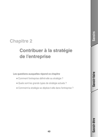 Savoirs

Chapitre 2

e
té­­
◆◆ Comment l’entreprise définit-­ lle sa stra­­ gie ?
◆◆ Quels sont les grands types de stra­­ gie actuels ?
té­­
◆◆ Comment la stra­­ gie se déploie-­-elle dans l’entreprise ?
té­­
t

49

Savoir-être

Les ques­­
tions aux­­
quelles répond ce cha­­
pitre

Savoir-faire

Contri­­
buer à la stra­­ gie
té­­
de l’entreprise

 