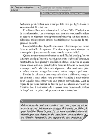14 • Gérer sa car­­
rière dans
la durée

Construire son réseau rela­­ nel
tion­­
Vie professionnelle et vie privée
Se fixer des objec­­ en accord avec ses valeurs
tifs

éva­­ tion peut évo­­ avec le temps. Elle n’est pas figée. Nous en
lua­­
luer
avons tous fait l’expérience.
Être bien­­
veillant avec soi consiste à inté­­
grer l’idée d’évolution et
de trans­­ ma­­
for­­ tion. Les erreurs que nous commet­­
tons, qu’elles soient
en acte ou en juge­­
ment nous apprennent beau­­
coup sur nous-­ êmes.
m
Elles nous montrent nos limites, nos fai­­
blesses et nos zones de pro­
­
gres­­
sion pos­­
sible.
La culpa­­ lité, dans laquelle nous nous enfer­­
bi­­
mons par­­ est un
fois
frein au véri­­
table chan­­ ment. Elle signale que nous n’avons pas
ge­­
encore pris la juste mesure de notre part de res­­ sa­­ lité.
pon­­ bi­­
Quand nous sommes confron­­ à une dif­­ culté, quelle qu’en soit
tés
fi­­
la nature, quelle qu’en soit la rai­­ nous avons le choix : l’ignorer, se
son,
mor­­
fondre, se faire plaindre, souf­­ en silence, se mettre en colère
frir
contre soi ou autrui ou prendre de la hau­­
teur. Cha­­ de nous peut
cun
se trom­­ arrê­­ d’évoluer voire régres­­ et cha­­ de nous peut,
per,
ter
ser
cun
au même moment, se regar­­ comme un être unique et pré­­
der
cieux.
Prendre de la hau­­
teur c’est se regar­­ dans la dif­­ culté, se regar­
der
fi­­
­
der comme si nous étions une per­­
sonne étran­­
gère à nous-­ êmes
m
pour laquelle nous éprou­­
vions une grande bien­­
veillance. C’est ce
regard-­à qui nous per­­
l
met de faire la part des choses, d’évaluer les
émo­­
tions liées à la situa­­
tion, de retrou­­ notre humour, de pro­­ ter
ver
fi­­
de l’expérience acquise et de pour­­
suivre notre évo­­ tion.
lu­­

Gérer dura­­ ment sa car­­
ble­­
rière est une pré­­ cu­­ tion
oc­­ pa­­
constante que doit avoir le mana­­
ger. Pris par le quo­­ dien, il
ti­­
peut l’oublier. Deux façons d’y par­­ nir sont d’entretenir et
ve­­
déve­­ per son réseau et de prendre en compte dans
lop­­
sa réflexion l’ensemble des aspects de son exis­­
tence.

490

 