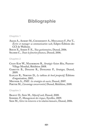 Biblio­­ phie
gra­­

Chapitre 1

Adam A., Aubert M., Coussement A., Meuleman F., Pay T.,
Écrire et manager sa communication web, Edipro-Éditions des
CCI de Wallonie.
Bouin X., Simon F.-X., Tous gestionnaires, Dunod, 2006.
Selmer C., Toute la fonction finances, Dunod, 2006.
Chapitre 2

Chan Kim W., Mauborgne R., Stratégie Océan Bleu, PearsonVillage Mondial, Réédition 2008.
Garette B., Durand R., Dussange P., Strategor, Dunod,
2009.
Kaplan R., Norton D., Le tableau de bord prospectif, Éditions
d’organisation, 2003.
Meunier A., PME : les stratégies de succès, Dunod, 2007.
Porter M., L’avantage concurrentiel, Dunod, Réédition, 2008.
Chapitre 3

Brault D., Sion M., Objectif cash, Dunod, 2008.
Kerebel P., Management des risques, Eyrolles, 2009.
Sion M., Gérer la trésorerie et la relation bancaire, Dunod, 2006.

491

 