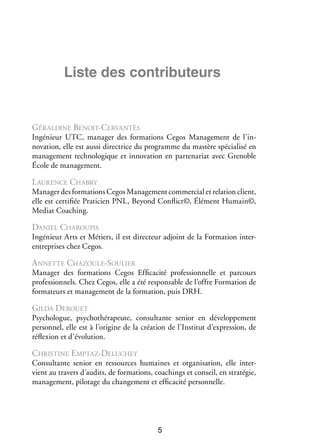 Liste des contributeurs

Géraldine Benoit-Cervantès
Ingé­­
nieur UTC, mana­­ des for­­ tions Cegos Mana­­ ment de l’in­
ger
ma­­
ge­­
novation, elle est aussi direc­­
trice du pro­­
gramme du mastère spé­­ lisé en
cia­­
mana­­ ment tech­­ lo­­
ge­­
no­­ gique et inno­­ tion en par­­ na­­ avec Grenoble
va­­
te­­ riat
École de mana­­ ment.
ge­­

L aurence Chabry
Mana­­ des for­­ tions Cegos Mana­­ ment commer­­ et rela­­ client,
ger
ma­­
ge­­
cial
tion
elle est cer­­ fiée Pra­­ cien PNL, Beyond Conflict©, Élé­­
ti­­
ti­­
ment Humain©,
Mediat Coaching.

Daniel Charoupis
Ingé­­
nieur Arts et Métiers, il est direc­­
teur adjoint de la For­­ tion interma­­
e
­ ntreprises chez Cegos.

A n­ ette Chazoule-Sou­­
n
lier
Mana­­ des for­­ tions Cegos Effi­­ cité pro­­ sion­­
ger
ma­­
ca­­
fes­­ nelle et parcours
professionnels. Chez Cegos, elle a été responsable de l’offre Formation de
formateurs et management de la formation, puis DRH.

Gilda Derouet
Psy­­ logue, psy­­ thé­­ peute, consul­­
cho­­
cho­­ ra­­
tante senior en déve­­ pe­­
lop­­ ment
per­­ nel, elle est à l’origine de la créa­­
son­­
tion de l’Institut d’expression, de
réflexion et d’évolution.

Christine Emptaz-Deluchey
Consul­­
tante senior en res­­
sources humaines et orga­­ sa­­
ni­­ tion, elle inter­
­
vient au tra­­ d’audits, de for­­ tions, coachings et conseil, en stra­­ gie,
vers
ma­­
té­­
mana­­ ment, pilo­­
ge­­
tage du chan­­ ment et effi­­ cité per­­ nelle.
ge­­
ca­­
son­­

5

 