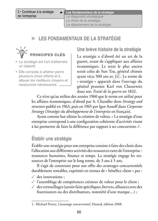 2 • Contri­­
buer à la stra­­ gie
té­­
de l’entreprise

Les fon­­ men­­
da­­
taux de la stra­­ gie
té­­
Le diag­­ tic stra­­ gique
nos­­
té­­
Le choix de la stra­­ gie
té­­
Le déploie­­
ment de la stra­­ gie
té­­

CC Les fon­­da­­ en­­taux de la stra­­té­­gie
m
Une brève his­­
toire de la stra­­ gie
té­­
PRINCIPES CLÉS

La stra­­ gie a d’abord été un art de la
té­­
guerre, avant de s’appliquer aux affaires
•	 La stra­­ gie est l’art d’atteindre
té­­
un objec­­
tif.
éco­­ miques. Le texte le plus ancien
no­­
serait celui de Sun Tzu, géné­­ chi­­
ral nois
•	 Elle consiste à arbi­­
trer parmi
plu­­
sieurs choix offerts et à
ayant vécu 500 ans av. J.C. Le terme de
allouer les meilleurs moyens et
« stra­­ gie » appa­­ dans l’ouvrage du
té­­
raît
res­­
sources néces­­
saires.
géné­­ prus­­
ral
sien Karl von Clausewitz
dans son Traité de la guerre en 1832.
Ce n’est qu’au milieu des années 1960 que le terme est uti­­ pour
lisé
les affaires éco­­ miques, d’abord par A. Chandler dans Strategy and
no­­
struc­­ publié en 1963, puis en 1965 par Igor Ansoff dans Corporate
ture
Strategy (Stra­­ gie du déve­­ pe­­
té­­
lop­­ ment de l’entreprise en fran­­
çais).
Ayant comme but ultime la créa­­ de valeur, « La stra­­ gie d’une
tion
té­­
entre­­
prise cor­­ pond à une confi­­ ra­­
res­­
gu­­ tion cohé­­
rente d’activités visant
à lui per­­
mettre de faire la dif­­ rence par rap­­
fé­­
port à ses concur­­
rents »1.

Éta­­ une stra­­ gie
blir
té­­
Éta­­ une stra­­ gie pour son entre­­
blir
té­­
prise consiste à faire des choix dans
l’allocation aux dif­­ rentes acti­­ tés des res­­
fé­­
vi­­
sources rares de l’entreprise :
res­­
sources humaines, finance et temps. La stra­­ gie engage les res­
té­­
­
sources de l’entreprise sur le long terme, de 3 ans à 5 ans.
Il s’agit de construire pour son offre des avan­­
tages concur­­ tiels
ren­­
dura­­ ment ren­­
ble­­
tables, expri­­ en termes de « béné­­ client » par :
més
fice
✓✓ des inno­­ tions ;
va­­
✓✓ l’assemblage de compé­­
tences créa­­
teur de valeur pour le client ;
✓✓ des ver­­
rouillages (savoir-­ aire spé­­ fiques, bre­­
f
ci­­
vets, alliances avec des
four­­ seurs ou des dis­­ bu­­
nis­­
tri­­ teurs, noto­­
riété d’une marque…) ;
1.	 Michael Por­­ L’avantage concur­­ tiel, Dunod, édi­­
ter,
ren­­
tion 2008.

50

 
