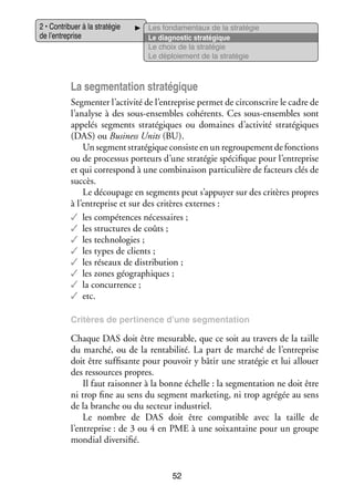 2 • Contri­­
buer à la stra­­ gie
té­­
de l’entreprise

Les fon­­ men­­
da­­
taux de la stra­­ gie
té­­
Le diag­­ tic stra­­ gique
nos­­
té­­
Le choix de la stra­­ gie
té­­
Le déploie­­
ment de la stra­­ gie
té­­

La seg­­ ta­­ stra­­ gique
men­­ tion
té­­
Seg­­ ter l’activité de l’entreprise per­­ de cir­­
men­­
met
conscrire le cadre de
l’analyse à des sous-­ nsembles cohé­­
e
rents. Ces sous-­ nsembles sont
e
appe­­ seg­­
lés
ments stra­­ giques ou domaines d’activité stra­­ giques
té­­
té­­
(DAS) ou Busi­­ Units (BU).
ness
Un seg­­
ment stra­­ gique consiste en un regrou­­ ment de fonc­­
té­­
pe­­
tions
ou de pro­­ sus por­­
ces­­
teurs d’une stra­­ gie spé­­ fique pour l’entreprise
té­­
ci­­
et qui cor­­ pond à une combi­­ son par­­ cu­­
res­­
nai­­
ti­­ lière de fac­­
teurs clés de
suc­­
cès.
Le décou­­
page en seg­­
ments peut s’appuyer sur des cri­­
tères propres
à l’entreprise et sur des cri­­
tères externes :
✓✓ les compé­­
tences néces­­
saires ;
✓✓ les struc­­
tures de coûts ;
✓✓ les tech­­ lo­­
no­­ gies ;
✓✓ les types de clients ;
✓✓ les réseaux de dis­­ bu­­
tri­­ tion ;
✓✓ les zones géo­­ phiques ;
gra­­
✓✓ la concur­­
rence ;
✓✓ etc.
Cri­­
tères de per­­ nence d’une seg­­
ti­­
men­­ tion
ta­­

Chaque DAS doit être mesu­­
rable, que ce soit au tra­­
vers de la taille
du mar­­
ché, ou de la ren­­ bi­­
ta­­ lité. La part de mar­­ de l’entreprise
ché
doit être suf­­ sante pour pou­­
fi­­
voir y bâtir une stra­­ gie et lui allouer
té­­
des res­­
sources propres.
Il faut rai­­ ner à la bonne échelle : la seg­­ ta­­
son­­
men­­ tion ne doit être
ni trop fine au sens du seg­­
ment mar­­ ting, ni trop agré­­ au sens
ke­­
gée
de la branche ou du sec­­
teur indus­­
triel.
Le nombre de DAS doit être compa­­
tible avec la taille de
l’entreprise : de 3 ou 4 en PME à une soixan­­
taine pour un groupe
mon­­ diver­­ fié.
dial
si­­

52

 