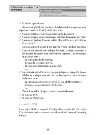 2 • Contri­­
buer à la stra­­ gie
té­­
de l’entreprise

Les fon­­ men­­
da­­
taux de la stra­­ gie
té­­
Le diag­­ tic stra­­ gique
nos­­
té­­
Le choix de la stra­­ gie
té­­
Le déploie­­
ment de la stra­­ gie
té­­

✓✓ le niveau opé­­ tion­­
ra­­ nel.
Au niveau glo­­
bal, les ques­­
tions fon­­ men­­
da­­ tales aux­­
quelles vont
répondre ces outils d’aide à la déci­­
sion sont :
✓✓ Comment faire évo­­ mon por­­ feuille d’activité ?
luer
te­­
✓✓ Comment répar­­ mes res­­
tir
sources entre les dif­­ rentes acti­­ tés ?
fé­­
vi­­
✓✓ Comment éva­­
luer l’intérêt rela­­ des dif­­ rentes acti­­ tés de
tif
fé­­
vi­­
l’entreprise ?
L’évaluation de l’intérêt d’une acti­­ repose sur deux fac­­
vité
teurs :
✓✓ L’attrait du mar­­ qui indique l’intérêt, le risque sec­­ riel et
ché
to­­
les besoins finan­­
ciers que repré­­
sente le seg­­
ment. Les prin­­ paux
ci­­
indi­­ teurs sont :
ca­­
−− la taille actuelle du mar­­
ché,
−− le taux de crois­­
sance prévu,
−− la ren­­ bi­­ intrin­­
ta­­ lité
sèque du mar­­
ché,
−− …
✓✓ La compé­­ vité de l’entreprise, qui indique les capa­­ tés, la ren­
titi­­
ci­­
­
ta­­ lité et le risque concur­­ tiel de l’entreprise. Les prin­­ paux
bi­­
ren­­
ci­­
indi­­ teurs sont :
ca­­
−− la part de mar­­ de l’entreprise ou son chiffre d’affaires,
ché
−− les atouts poten­­
tiels dont elle dis­­
pose,
−− …
Parmi les modèles les plus connus nous étu­­ rons :
die­­
✓✓ la matrice BCG ;
✓✓ la matrice McKinsey.
La matrice BCG

La matrice BCG est un outil d’analyse d’un por­­ feuille d’activités.
te­­
Elle a été créée par le cabi­­ de conseil amé­­ cain Bos­­ Consulting
net
ri­­
ton
Group.

56

 