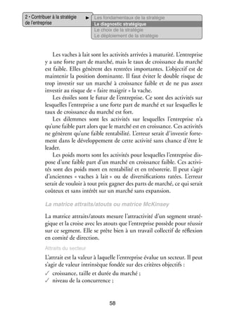 2 • Contri­­
buer à la stra­­ gie
té­­
de l’entreprise

Les fon­­ men­­
da­­
taux de la stra­­ gie
té­­
Le diag­­ tic stra­­ gique
nos­­
té­­
Le choix de la stra­­ gie
té­­
Le déploie­­
ment de la stra­­ gie
té­­

Les vaches à lait sont les acti­­ tés arri­­
vi­­
vées à matu­­
rité. L’entreprise
y a une forte part de mar­­
ché, mais le taux de crois­­
sance du mar­­
ché
est faible. Elles génèrent des ren­­
trées impor­­
tantes. L’objectif est de
main­­ nir la posi­­
te­­
tion domi­­
nante. Il faut évi­­ le double risque de
ter
trop inves­­ sur un mar­­ à crois­­
tir
ché
sance faible et de ne pas assez
inves­­ au risque de « faire mai­­
tir
grir » la vache.
Les étoiles sont le futur de l’entreprise. Ce sont des acti­­ tés sur
vi­­
les­­
quelles l’entreprise a une forte part de mar­­ et sur les­­
ché
quelles le
taux de crois­­
sance du mar­­ est fort.
ché
Les dilemmes sont les acti­­ tés sur les­­
vi­­
quelles l’entreprise n’a
qu’une faible part alors que le mar­­ est en crois­­
ché
sance. Ces acti­­ tés
vi­­
ne génèrent qu’une faible ren­­ bi­­ L’erreur serait d’investir for­­ ­
ta­­ lité.
te­
ment dans le déve­­ pe­­
lop­­ ment de cette acti­­ sans chance d’être le
vité
lea­­
der.
Les poids morts sont les acti­­ tés pour les­­
vi­­
quelles l’entreprise dis­
­
pose d’une faible part d’un mar­­ en crois­­
ché
sance faible. Ces acti­­ ­
vi­
tés sont des poids mort en ren­­ bi­­ et en tré­­ re­­ Il peut s’agir
ta­­ lité
so­­ rie.
d’anciennes « vaches à lait » ou de diver­­ fi­­ tions ratées. L’erreur
si­­ ca­­
serait de vou­­ à tout prix gagner des parts de mar­­
loir
ché, ce qui serait
coû­­
teux et sans inté­­ sur un mar­­ sans expan­­
rêt
ché
sion.
La matrice attraits/atouts ou matrice McKinsey

La matrice attraits/atouts mesure l’attractivité d’un seg­­
ment stra­­ ­
té­
gique et la croise avec les atouts que l’entreprise pos­­
sède pour réus­­
sir
sur ce seg­­
ment. Elle se prête bien à un tra­­ col­­ tif de réflexion
vail lec­­
en comité de direc­­
tion.
Attraits du sec­­
teur

L’attrait est la valeur à laquelle l’entreprise éva­­ un sec­­
lue
teur. Il peut
s’agir de valeur intrin­­
sèque fon­­ sur des cri­­
dée
tères objec­­
tifs :
✓✓ crois­­
sance, taille et durée du mar­­
ché ;
✓✓ niveau de la concur­­
rence ;

58

 