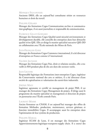Monique Fau­­
connier
Ancienne DRH, elle est aujourd’hui consul­­
tante sénior en res­­
sources
humaines et droit du tra­­
vail.

Philippe Gérard
Mana­­ des for­­ tions Cegos Commu­­ ca­­
ger
ma­­
ni­­ tion on-­ine et commu­­ ca­
l
ni­­ ­
tion gra­­
phique, il est aussi jour­­ liste et res­­ sable de commu­­ ca­­
na­­
pon­­
ni­­ tion.

Flo­­
rence Gillet-Goinard
Mana­­ des for­­ tions Cegos Qualité-­ anté-sécurité-environ­ ement et
ger
ma­­
s
n
déve­­ pe­­
lop­­ ment durable, elle conseille des entre­­
prises dans leur démarche
qua­­ et/ou QSE. Elle co-­ irige le mastère spé­­ lisé executive QSE-­ D
lité
d
cia­­
D
en col­­ bo­­ tion avec l’École natio­­
la­­ ra­­
nale des Mines de Paris.

Jean-­ rançois Goxe
F
Mana­­ des for­­ tions Cegos Commerce inter­­ tional, il a été direc­­
ger
ma­­
na­­
teur
d’entreprises en France comme à l’international.

Valérie Jaunasse
Mana­­ des for­­ tions Cegos Paie, droit et rela­­
ger
ma­­
tions sociales, elle a tra­
­
vaillé en RH pen­­
dant plus de dix ans dans des sec­­
teurs variés.

Jean Liguori
Res­­ sable logis­­
pon­­
tique des For­­ tions inter-­ ntreprises Cegos, ingé­ ieur
ma­­
e
n
du Conser­­ toire natio­­ des arts et métiers, il a été direc­­
va­­
nal
teur d’une
société de capi­­ li­­ tion et valo­­ sa­­
ta­­ sa­­
ri­­ tion des savoir-­ aire indus­­
f
triels.

Jérôme M aes
Ingé­­
nieur agro­­
nome et cer­­ fié en mana­­ ment de pro­­ PMI, il est
ti­­
ge­­
jet
mana­­ des for­­ tions Cegos Mana­­ ment de pro­­
ger
ma­­
ge­­
jets. Il dirige aussi le
pro­­
gramme du mastère spé­­ lisé en mana­­ ment et direc­­
cia­­
ge­­
tion de pro­­
jets
en par­­ na­­ avec l’école cen­­
te­­ riat
trale Paris.

L aurent M aimi
Ancien for­­ teur au CNAM, il est aujourd’hui mana­­ des offres de
ma­­
ger
for­­ tion Méthodes, pro­­ tion, main­­ nance, ser­­
ma­­
duc­­
te­­
vices géné­­
raux et
fonc­­
tion immo­­ lière Cegos. Il accom­­
bi­­
pagne aussi les entre­­
prises dans
l’optimisation de leur sys­­
tème de pro­­ tion.
duc­­

Philippe M arsal
Ingé­­
nieur ECAM de Lyon, il est mana­­
ger des for­­ tions Cegos
ma­­
Approvisionnements-logistique-­ ransports-supply chain. Il a exercé des
t
6

 