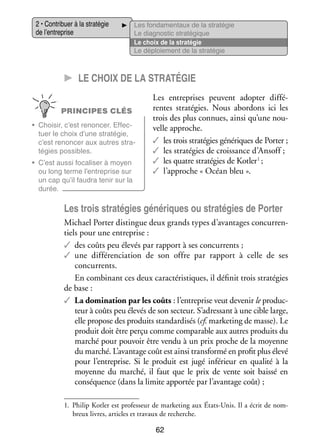 2 • Contri­­
buer à la stra­­ gie
té­­
de l’entreprise

Les fon­­ men­­
da­­
taux de la stra­­ gie
té­­
Le diag­­ tic stra­­ gique
nos­­
té­­
Le choix de la stra­­ gie
té­­
Le déploie­­
ment de la stra­­ gie
té­­

CC Le choix de la stra­­té­­gie
PRINCIPES CLÉS
•	 Choi­­ c’est renon­­
sir,
cer. Effec­
­
tuer le choix d’une stra­­ gie,
té­­
c’est renon­­ aux autres stra­
cer
­
té­­
gies pos­­
sibles.
•	 C’est aussi foca­­ ser à moyen
li­­
ou long terme l’entreprise sur
un cap qu’il fau­­ tenir sur la
dra
durée.

Les entre­­
prises peuvent adop­­ dif­­ ­
ter
fé­
rentes stra­­ gies. Nous abor­­
té­­
dons ici les
trois des plus connues, ainsi qu’une nou­
­
velle approche.
✓✓ les trois stra­­ gies géné­­
té­­
riques de Por­­
ter ;
✓✓ les stra­­ gies de crois­­
té­­
sance d’Ansoff ;
✓✓ les quatre stra­­ gies de Kotler 1 ;
té­­
✓✓ l’approche « Océan bleu ».

Les trois stra­­ gies géné­­
té­­
riques ou stra­­ gies de Por­­
té­­
ter
Michael Por­­ dis­­
ter tingue deux grands types d’avantages concur­­ ­
ren­
tiels pour une entre­­
prise :
✓✓ des coûts peu éle­­ par rap­­
vés
port à ses concur­­
rents ;
✓✓ une dif­­ ren­­ tion de son offre par rap­­
fé­­ cia­­
port à celle de ses
concur­­
rents.
En combi­­
nant ces deux carac­­ ris­­
té­­ tiques, il défi­­ trois stra­­ gies
nit
té­­
de base :
✓✓ La domi­­ tion par les coûts : l’entreprise veut deve­­ le pro­­ ­
na­­
nir
duc­
teur à coûts peu éle­­ de son sec­­
vés
teur. S’adressant à une cible large,
elle pro­­
pose des pro­­
duits stan­­ di­­ (cf. mar­­ ting de masse). Le
dar­­ sés
ke­­
pro­­
duit doit être perçu comme compa­­
rable aux autres pro­­
duits du
mar­­ pour pou­­ être vendu à un prix proche de la moyenne
ché
voir
du mar­­ L’avantage coût est ainsi trans­­
ché.
formé en pro­­ plus élevé
fit
pour l’entreprise. Si le pro­­
duit est jugé infé­­
rieur en qua­­ à la
lité
moyenne du mar­­
ché, il faut que le prix de vente soit baissé en
consé­­
quence (dans la limite appor­­ par l’avantage coût) ;
tée
1.	 Philip Kotler est pro­­ seur de mar­­ ting aux États-­ nis. Il a écrit de nom­
fes­­
ke­­
U
­
breux livres, articles et tra­­
vaux de recherche.

62

 