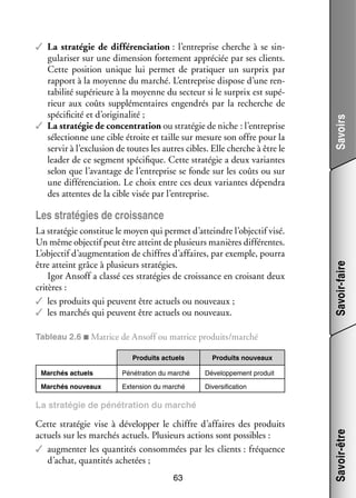 Savoirs

✓✓ La stra­­ gie de dif­­ ren­­ tion : l’entreprise cherche à se sin­
té­­
fé­­ cia­­
­
gu­­ ri­­ sur une dimen­­
la­­ ser
sion for­­ ment appré­­ par ses clients.
te­­
ciée
Cette posi­­
tion unique lui per­­
met de pra­­ quer un sur­ rix par
ti­­
p
rap­­
port à la moyenne du mar­­
ché. L’entreprise dis­­
pose d’une ren­
­
ta­­ lité supé­­
bi­­
rieure à la moyenne du sec­­
teur si le sur­ rix est supé­
p
­
rieur aux coûts sup­­ men­­
plé­­ taires engen­­
drés par la recherche de
spé­­ ficité et d’originalité ;
ci­­
✓✓ La stra­­ gie de concen­­ tion ou stra­­ gie de niche : l’entreprise
té­­
tra­­
té­­
sélec­­
tionne une cible étroite et taille sur mesure son offre pour la
ser­­ à l’exclusion de toutes les autres cibles. Elle cherche à être le
vir
lea­­ de ce seg­­
der
ment spé­­ fique. Cette stra­­ gie a deux variantes
ci­­
té­­
selon que l’avantage de l’entreprise se fonde sur les coûts ou sur
une dif­­ ren­­ tion. Le choix entre ces deux variantes dépen­­
fé­­ cia­­
dra
des attentes de la cible visée par l’entreprise.

La stra­­ gie consti­­ le moyen qui per­­ d’atteindre l’objectif visé.
té­­
tue
met
Un même objec­­ peut être atteint de plu­­
tif
sieurs manières dif­­ rentes.
fé­­
L’objectif d’augmentation de chiffres d’affaires, par exemple, pourra
être atteint grâce à plu­­
sieurs stra­­ gies.
té­­
Igor Ansoff a classé ces stra­­ gies de crois­­
té­­
sance en croi­­
sant deux
cri­­
tères :
✓✓ les pro­­
duits qui peuvent être actuels ou nou­­
veaux ;
✓✓ les mar­­
chés qui peuvent être actuels ou nou­­
veaux.

Savoir-faire

Les stra­­ gies de crois­­
té­­
sance

Tableau 2.6 ■ Matrice de Ansoff ou matrice pro­­
duits/mar­­
ché
Pro­­
duits actuels

Pro­­
duits nou­­
veaux

Mar­­
chés actuels

Péné­­ tion du mar­­
tra­­
ché

Déve­­ pe­­
lop­­ ment pro­­
duit

Mar­­
chés nou­­
veaux

Exten­­
sion du mar­­
ché

Diver­­ fi­­ tion
si­­ ca­­

Cette stra­­ gie vise à déve­­ per le chiffre d’affaires des pro­­
té­­
lop­­
duits
actuels sur les mar­­
chés actuels. Plu­­
sieurs actions sont pos­­
sibles :
✓✓ aug­­ ter les quan­­ tés consom­­
men­­
ti­­
mées par les clients : fré­­
quence
d’achat, quan­­ tés ache­­
ti­­
tées ;
63

Savoir-être

La stra­­ gie de péné­­ tion du mar­­
té­­
tra­­
ché

 