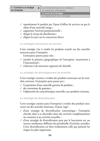 2 • Contri­­
buer à la stra­­ gie
té­­
de l’entreprise

Les fon­­ men­­
da­­
taux de la stra­­ gie
té­­
Le diag­­ tic stra­­ gique
nos­­
té­­
Le choix de la stra­­ gie
té­­
Le déploie­­
ment de la stra­­ gie
té­­

✓✓ repo­­ tion­­ le pro­­
si­­ ner
duit par l’ajout d’offres de ser­­
vices ou par le
choix d’une nou­­
velle image ;
✓✓ aug­­ ter l’activité pro­­ tion­­
men­­
mo­­ nelle ;
✓✓ élar­­ le réseau de dis­­ bu­­
gir
tri­­ tion ;
✓✓ ali­­
gner les prix sur le concur­­
rent direct.
La stra­­ gie d’extension de mar­­
té­­
ché

Cette stra­­ gie vise à vendre les pro­­
té­­
duits actuels sur des mar­­
chés
nou­­
veaux pour l’entreprise.
L’entreprise pourra pour cela :
✓✓ étendre la pré­­
sence géo­­ phique de l’entreprise, notam­­
gra­­
ment à
l’international ;
✓✓ s’adresser à de nou­­
veaux seg­­
ments de clien­­
tèle.
La stra­­ gie de déve­­ pe­­
té­­
lop­­ ment de pro­­
duits

Cette stra­­ gie consiste à vendre des pro­­
té­­
duits nou­­
veaux sur les mar­
­
chés exis­­
tants. L’entreprise peut pas­­ par :
ser
✓✓ l’acquisition d’une nou­­
velle gamme de pro­­
duits ;
✓✓ des exten­­
sions de gammes ;
✓✓ l’adjonction de carac­­ ris­­
té­­ tiques nou­­
velles aux pro­­
duits exis­­
tants.
La stra­­ gie de diver­­ fi­­ tion
té­­
si­­ ca­­

Cette stra­­ gie consiste pour l’entreprise à vendre des pro­­
té­­
duits nou­
­
veaux sur des mar­­
chés nou­­
veaux. Il peut s’agir :
✓✓ d’une stra­­ gie de diver­­ fi­­ tion concen­­
té­­
si­­ ca­­
trique : l’entreprise
cherche alors à se diver­­ fier dans des acti­­ tés complé­­ taires
si­­
vi­­
men­­
ou connexes à ses acti­­ tés actuelles ;
vi­­
✓✓ d’une stra­­ gie de diver­­ fi­­ tion pure par le lan­­ ment sur un
té­­
si­­ ca­­
ce­­
sec­­
teur tota­­ ment dif­­ rent du por­­ feuille d’activités actuelles.
le­­
fé­­
te­­
Cette diver­­ fi­­ tion est bien évi­­ ment celle qui pré­­
si­­ ca­­
dem­­
sente les
risques les plus impor­­
tants.
64

 